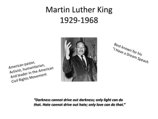 Martin Luther King
1929-1968

“Darkness cannot drive out darkness; only light can do
that. Hate cannot drive out hate; only love can do that.”

 