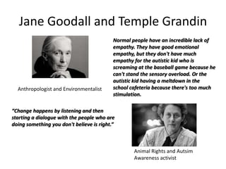 Jane Goodall and Temple Grandin

Anthropologist and Environmentalist

Normal people have an incredible lack of
empathy. They have good emotional
empathy, but they don't have much
empathy for the autistic kid who is
screaming at the baseball game because he
can't stand the sensory overload. Or the
autistic kid having a meltdown in the
school cafeteria because there's too much
stimulation.

“Change happens by listening and then
starting a dialogue with the people who are
doing something you don't believe is right.”

Animal Rights and Autsim
Awareness activist

 