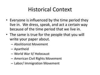 Historical Context
• Everyone is influenced by the time period they
live in. We dress, speak, and act a certain way
because of the time period that we live in.
• The same is true for the people that you will
write your paper about.
–
–
–
–
–

Abolitionist Movement
Apartheid
World War II/ Holocaust
American Civil Rights Movement
Labor/ Immigration Movement

 