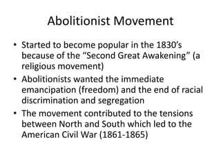 Abolitionist Movement
• Started to become popular in the 1830’s
because of the “Second Great Awakening” (a
religious movement)
• Abolitionists wanted the immediate
emancipation (freedom) and the end of racial
discrimination and segregation
• The movement contributed to the tensions
between North and South which led to the
American Civil War (1861-1865)

 