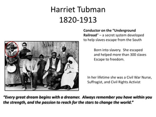 Harriet Tubman
1820-1913
Conductor on the “Underground
Railroad” – a secret system developed
to help slaves escape from the South
Born into slavery. She escaped
and helped more than 300 slaves
Escape to freedom.

In her lifetime she was a Civil War Nurse,
Suffragist, and Civil Rights Activist

“Every great dream begins with a dreamer. Always remember you have within you
the strength, and the passion to reach for the stars to change the world.”

 