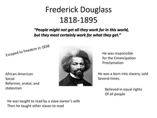 Frederick Douglass
1818-1895
“People might not get all they work for in this world,
but they most certainly work for what they get.”

He was responsible
for the Emancipation
Proclamation

African-American
Social
Reformer, orator, and
statesman
He was taught to read by a slave owner’s wife
Then he taught other slaves to read

He was a born into slavery, sold
Several times.
Believed in equal rights
Of all people

 