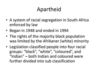 Apartheid
• A system of racial segregation in South Africa
enforced by law
• Began in 1948 and ended in 1994
• The rights of the majority black population
was limited by the Afrikaner (white) minority
• Legislation classified people into four racial
groups: “black”, “white”, “coloured”, and
“Indian” – both Indian and coloured were
further divided into sub classification

 