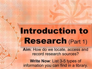 Introduction to  Research  (Part 1) Aim : How do we locate, access and record research sources? Write Now : List 3-5 types of information you can find in a library. 