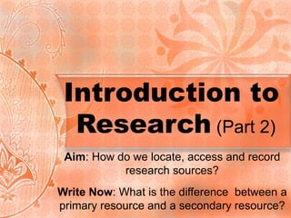 Introduction to  Research  (Part 2) Aim : How do we locate, access and record research sources? Write Now : What is the difference  between a primary resource and a secondary resource? 