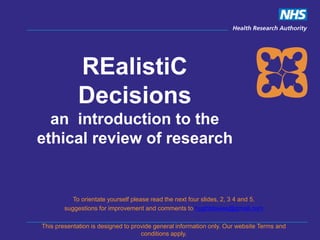 REalistiC
Decisions
an introduction to the
ethical review of research
To orientate yourself please read the next four slides, 2, 3 4 and 5.
suggestions for improvement and comments to hughtdavies@gmail.com
This presentation is designed to provide general information only. Our website Terms and
conditions apply.
 