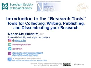 aleebrahim@Gmail.com
@aleebrahim
https://publons.com/researcher/1692944
https://scholar.google.com/citation
Nader Ale Ebrahim, PhD
Research Visibility and Impact Consultant
31st May 2022
All of my presentations are available online at:
https://figshare.com/authors/Nader_Ale_Ebrahim/100797
@aleebrahim
Introduction to the “Research Tools”
Tools for Collecting, Writing, Publishing,
and Disseminating your Research
Research Visibility and Impact Center-(RVnIC)
©2019-2023 Dr. Nader Ale Ebrahim
 