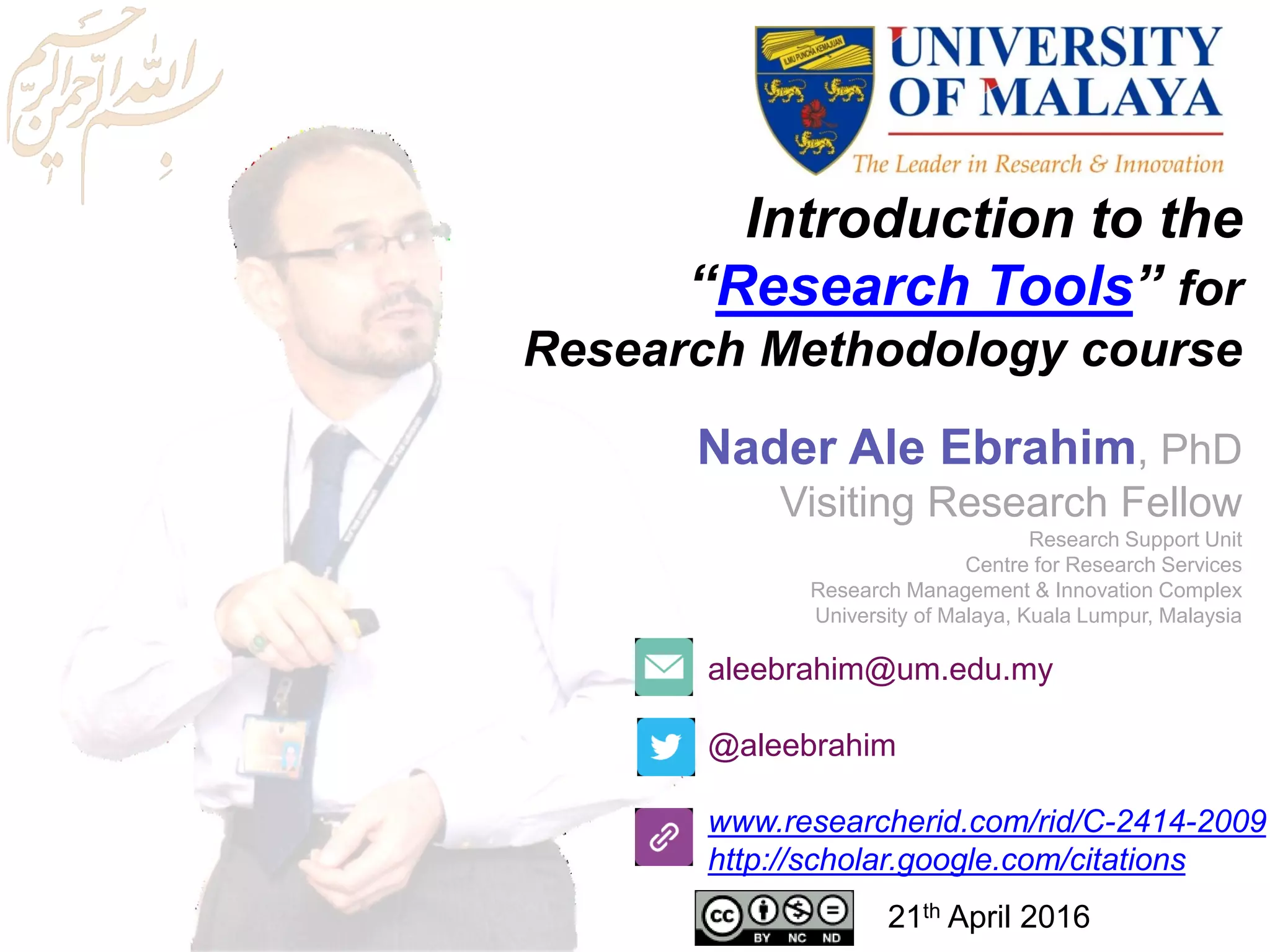Introduction to the
“Research Tools” for
Research Methodology course
aleebrahim@um.edu.my
@aleebrahim
www.researcherid.com/rid/C-2414-2009
http://scholar.google.com/citations
Nader Ale Ebrahim, PhD
Visiting Research Fellow
Research Support Unit
Centre for Research Services
Research Management & Innovation Complex
University of Malaya, Kuala Lumpur, Malaysia
21th April 2016
 
