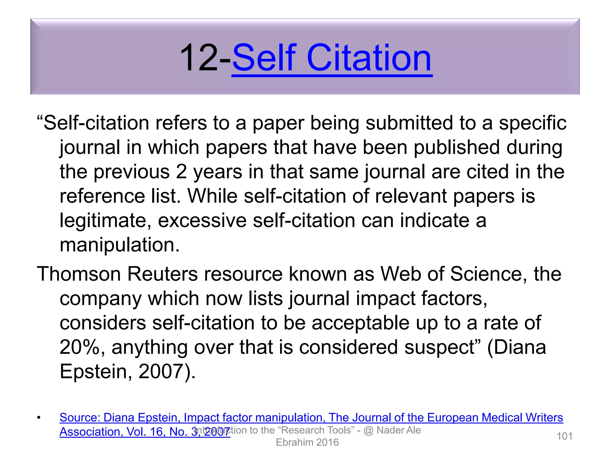 12-Self Citation
“Self-citation refers to a paper being submitted to a specific
journal in which papers that have been published during
the previous 2 years in that same journal are cited in the
reference list. While self-citation of relevant papers is
legitimate, excessive self-citation can indicate a
manipulation.
Thomson Reuters resource known as Web of Science, the
company which now lists journal impact factors,
considers self-citation to be acceptable up to a rate of
20%, anything over that is considered suspect” (Diana
Epstein, 2007).
• Source: Diana Epstein, Impact factor manipulation, The Journal of the European Medical Writers
Association, Vol. 16, No. 3, 2007Introduction to the “Research Tools” - @ Nader Ale
Ebrahim 2016
101
 