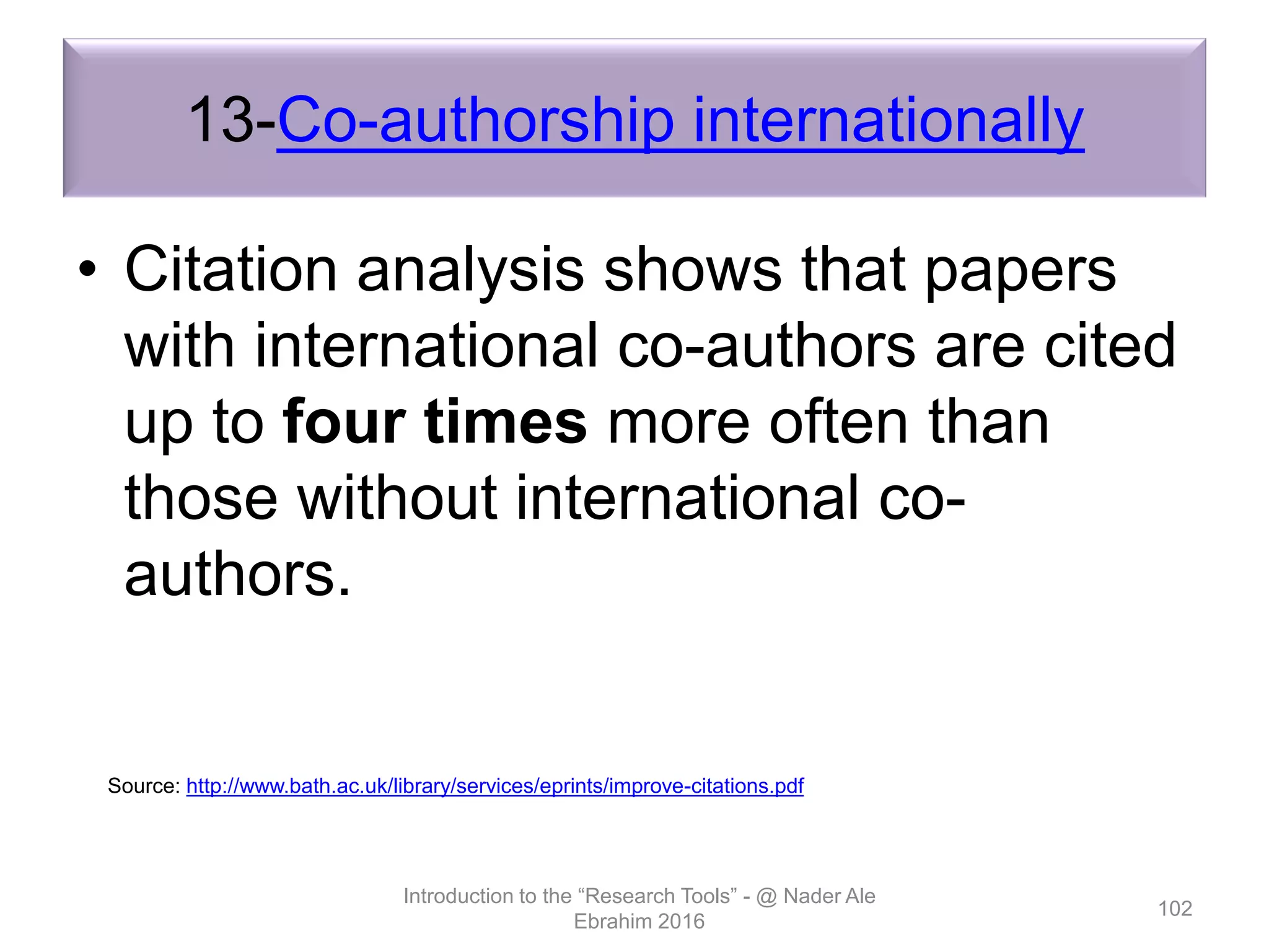 13-Co-authorship internationally
• Citation analysis shows that papers
with international co-authors are cited
up to four times more often than
those without international co-
authors.
Introduction to the “Research Tools” - @ Nader Ale
Ebrahim 2016
102
Source: http://www.bath.ac.uk/library/services/eprints/improve-citations.pdf
 