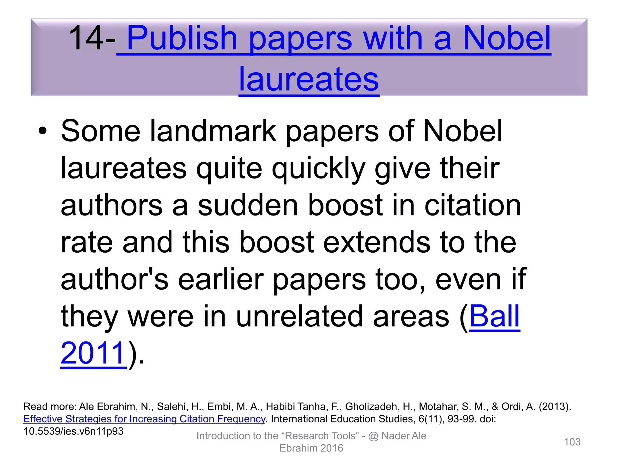 14- Publish papers with a Nobel
laureates
• Some landmark papers of Nobel
laureates quite quickly give their
authors a sudden boost in citation
rate and this boost extends to the
author's earlier papers too, even if
they were in unrelated areas (Ball
2011).
Introduction to the “Research Tools” - @ Nader Ale
Ebrahim 2016
103
Read more: Ale Ebrahim, N., Salehi, H., Embi, M. A., Habibi Tanha, F., Gholizadeh, H., Motahar, S. M., & Ordi, A. (2013).
Effective Strategies for Increasing Citation Frequency. International Education Studies, 6(11), 93-99. doi:
10.5539/ies.v6n11p93
 