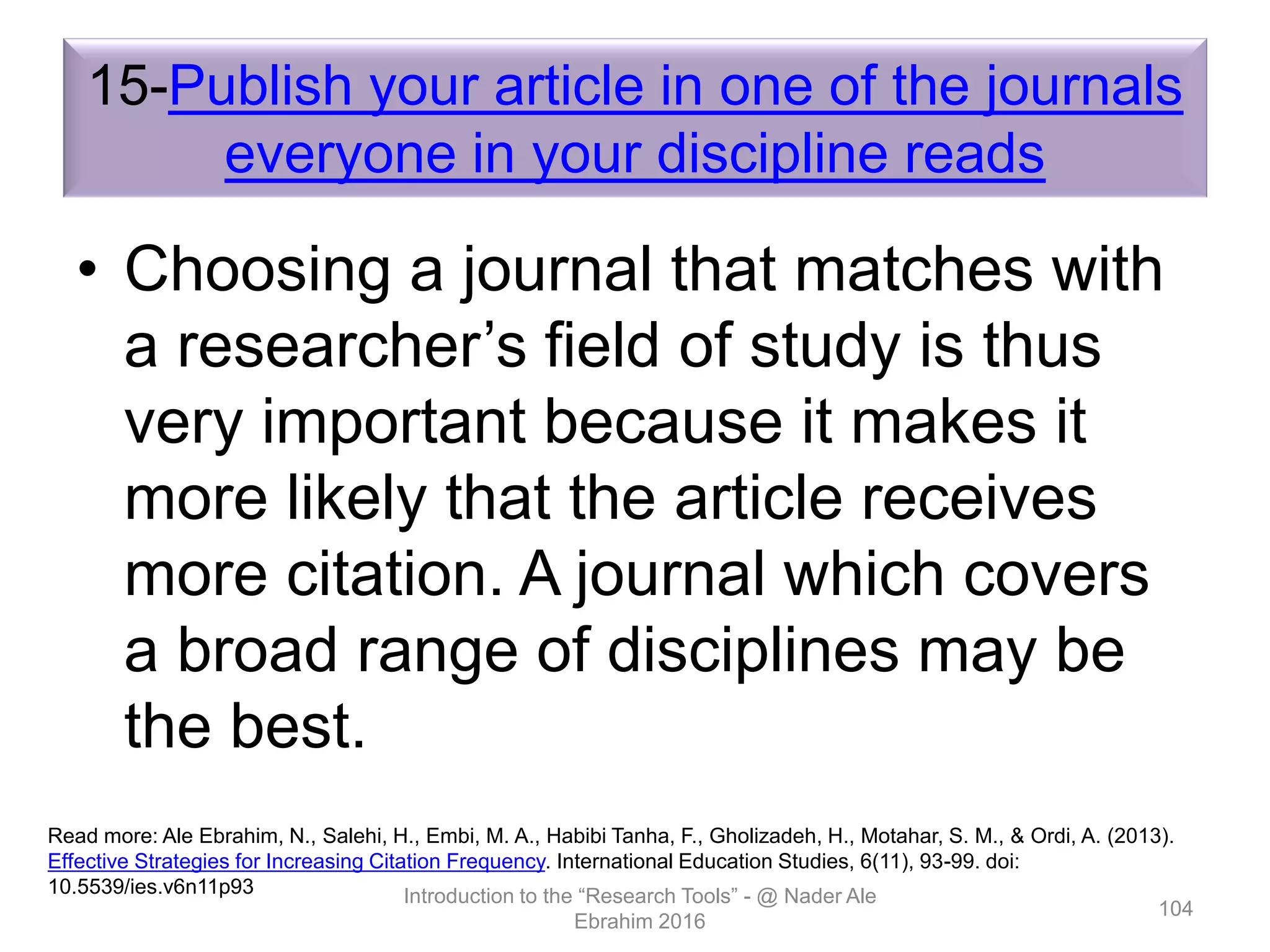 15-Publish your article in one of the journals
everyone in your discipline reads
• Choosing a journal that matches with
a researcher’s field of study is thus
very important because it makes it
more likely that the article receives
more citation. A journal which covers
a broad range of disciplines may be
the best.
Introduction to the “Research Tools” - @ Nader Ale
Ebrahim 2016
104
Read more: Ale Ebrahim, N., Salehi, H., Embi, M. A., Habibi Tanha, F., Gholizadeh, H., Motahar, S. M., & Ordi, A. (2013).
Effective Strategies for Increasing Citation Frequency. International Education Studies, 6(11), 93-99. doi:
10.5539/ies.v6n11p93
 