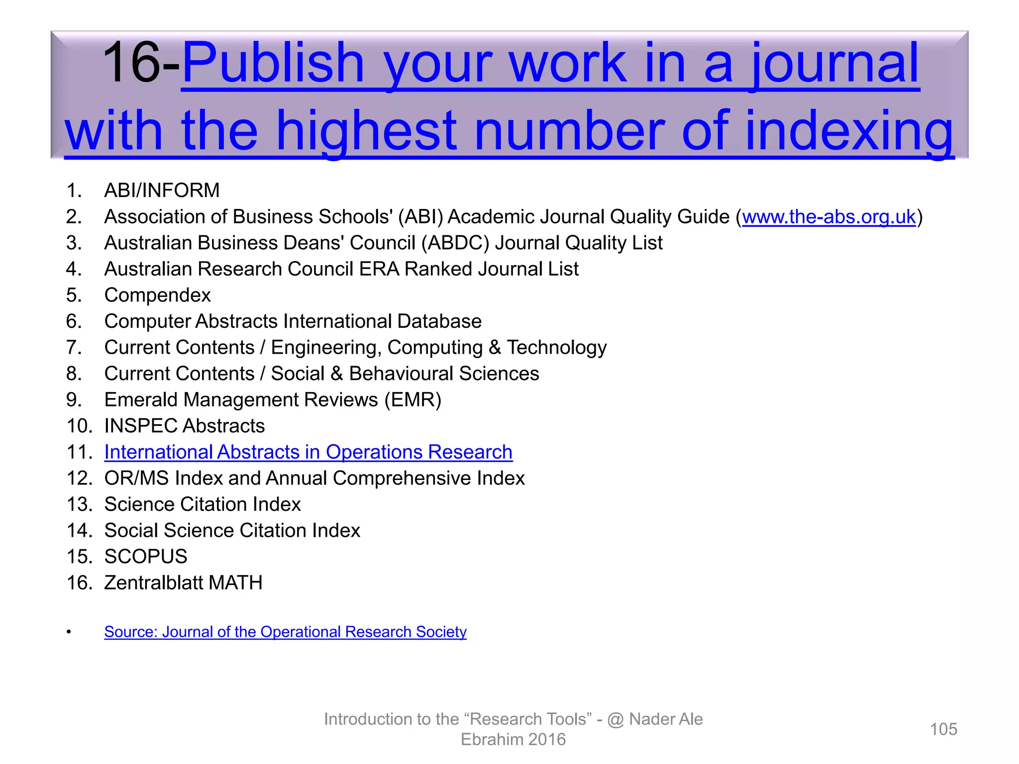 16-Publish your work in a journal
with the highest number of indexing
1. ABI/INFORM
2. Association of Business Schools' (ABI) Academic Journal Quality Guide (www.the-abs.org.uk)
3. Australian Business Deans' Council (ABDC) Journal Quality List
4. Australian Research Council ERA Ranked Journal List
5. Compendex
6. Computer Abstracts International Database
7. Current Contents / Engineering, Computing & Technology
8. Current Contents / Social & Behavioural Sciences
9. Emerald Management Reviews (EMR)
10. INSPEC Abstracts
11. International Abstracts in Operations Research
12. OR/MS Index and Annual Comprehensive Index
13. Science Citation Index
14. Social Science Citation Index
15. SCOPUS
16. Zentralblatt MATH
• Source: Journal of the Operational Research Society
Introduction to the “Research Tools” - @ Nader Ale
Ebrahim 2016
105
 