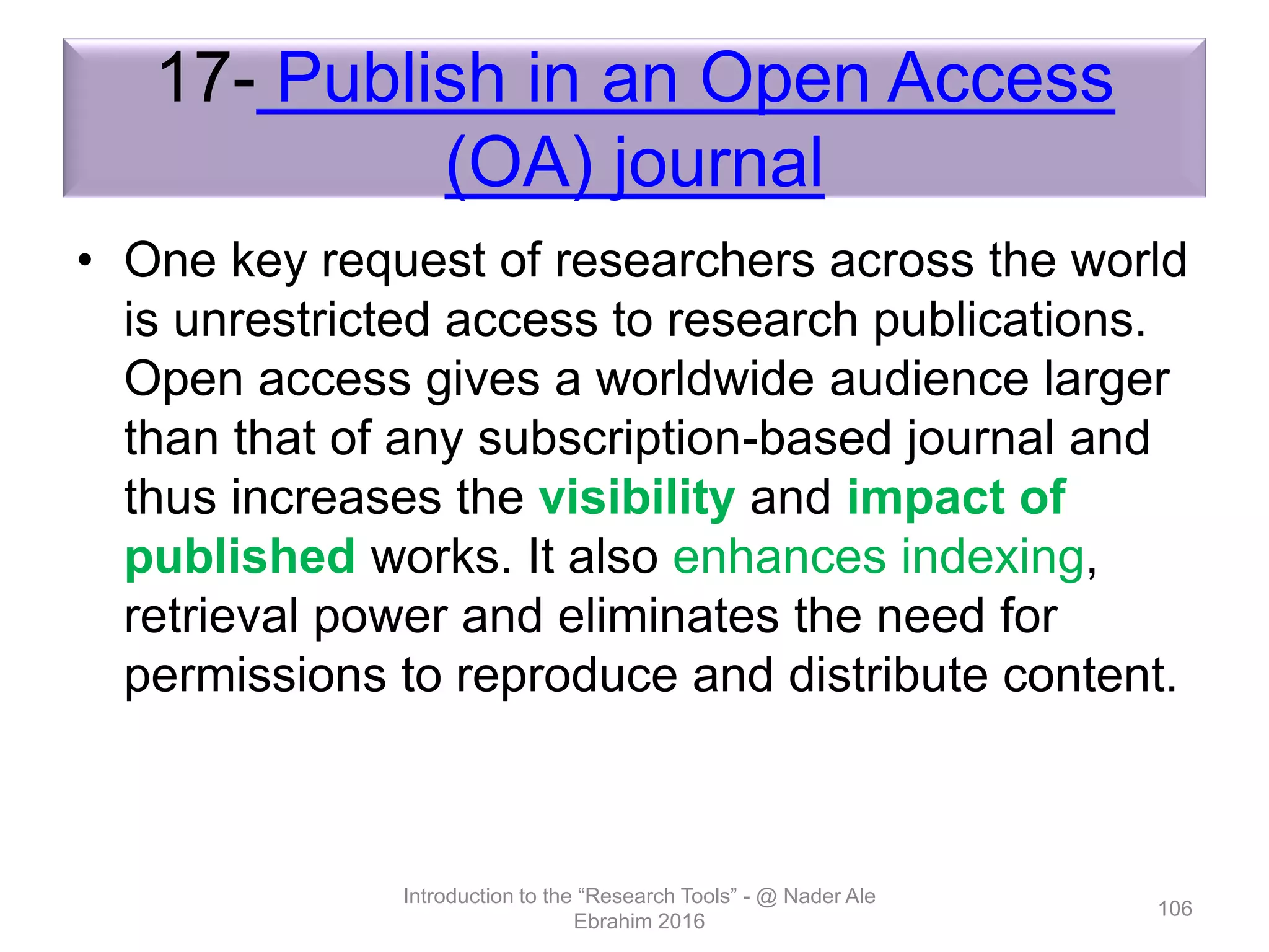 17- Publish in an Open Access
(OA) journal
• One key request of researchers across the world
is unrestricted access to research publications.
Open access gives a worldwide audience larger
than that of any subscription-based journal and
thus increases the visibility and impact of
published works. It also enhances indexing,
retrieval power and eliminates the need for
permissions to reproduce and distribute content.
Introduction to the “Research Tools” - @ Nader Ale
Ebrahim 2016
106
 