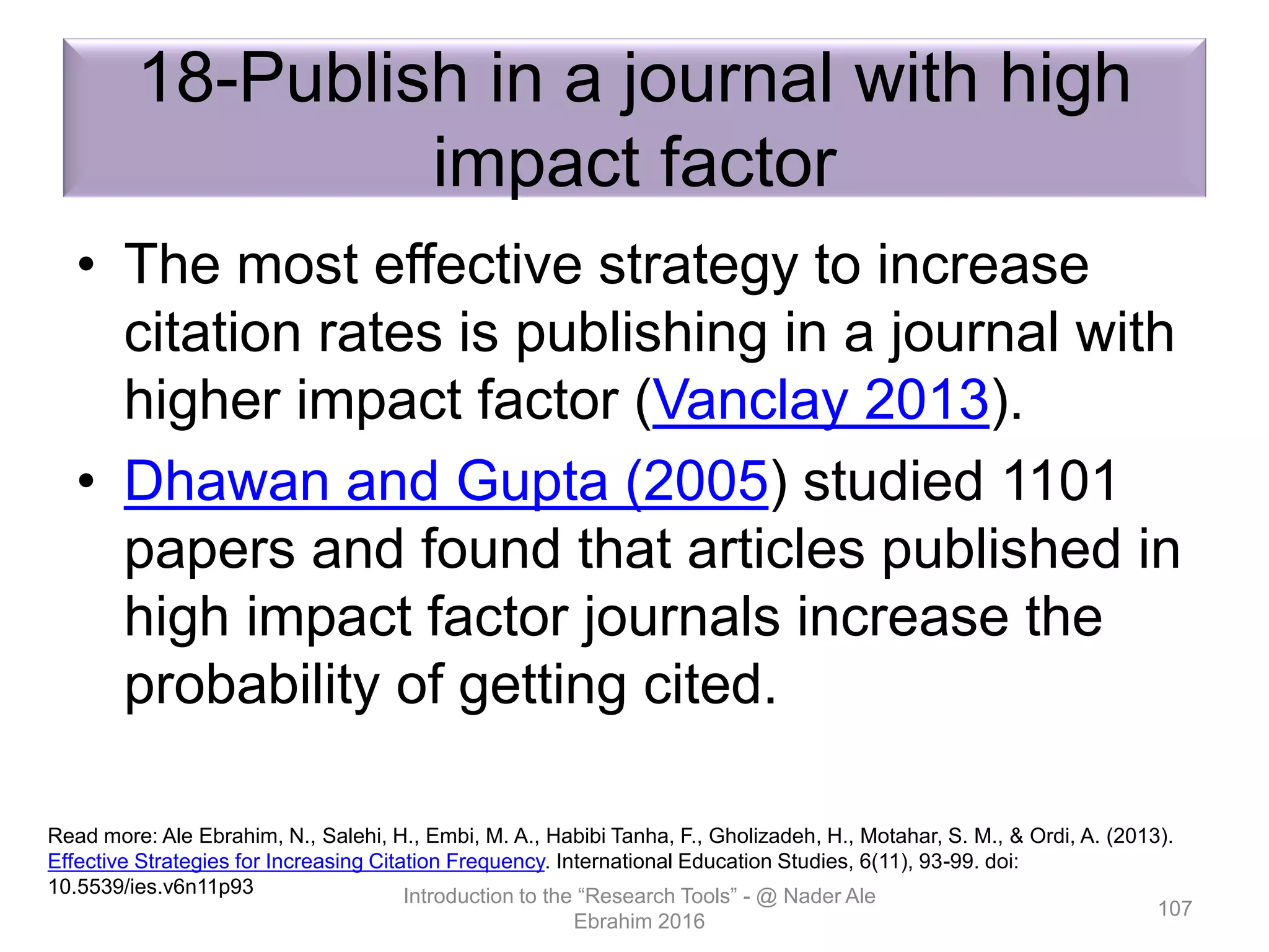 18-Publish in a journal with high
impact factor
• The most effective strategy to increase
citation rates is publishing in a journal with
higher impact factor (Vanclay 2013).
• Dhawan and Gupta (2005) studied 1101
papers and found that articles published in
high impact factor journals increase the
probability of getting cited.
Introduction to the “Research Tools” - @ Nader Ale
Ebrahim 2016
107
Read more: Ale Ebrahim, N., Salehi, H., Embi, M. A., Habibi Tanha, F., Gholizadeh, H., Motahar, S. M., & Ordi, A. (2013).
Effective Strategies for Increasing Citation Frequency. International Education Studies, 6(11), 93-99. doi:
10.5539/ies.v6n11p93
 