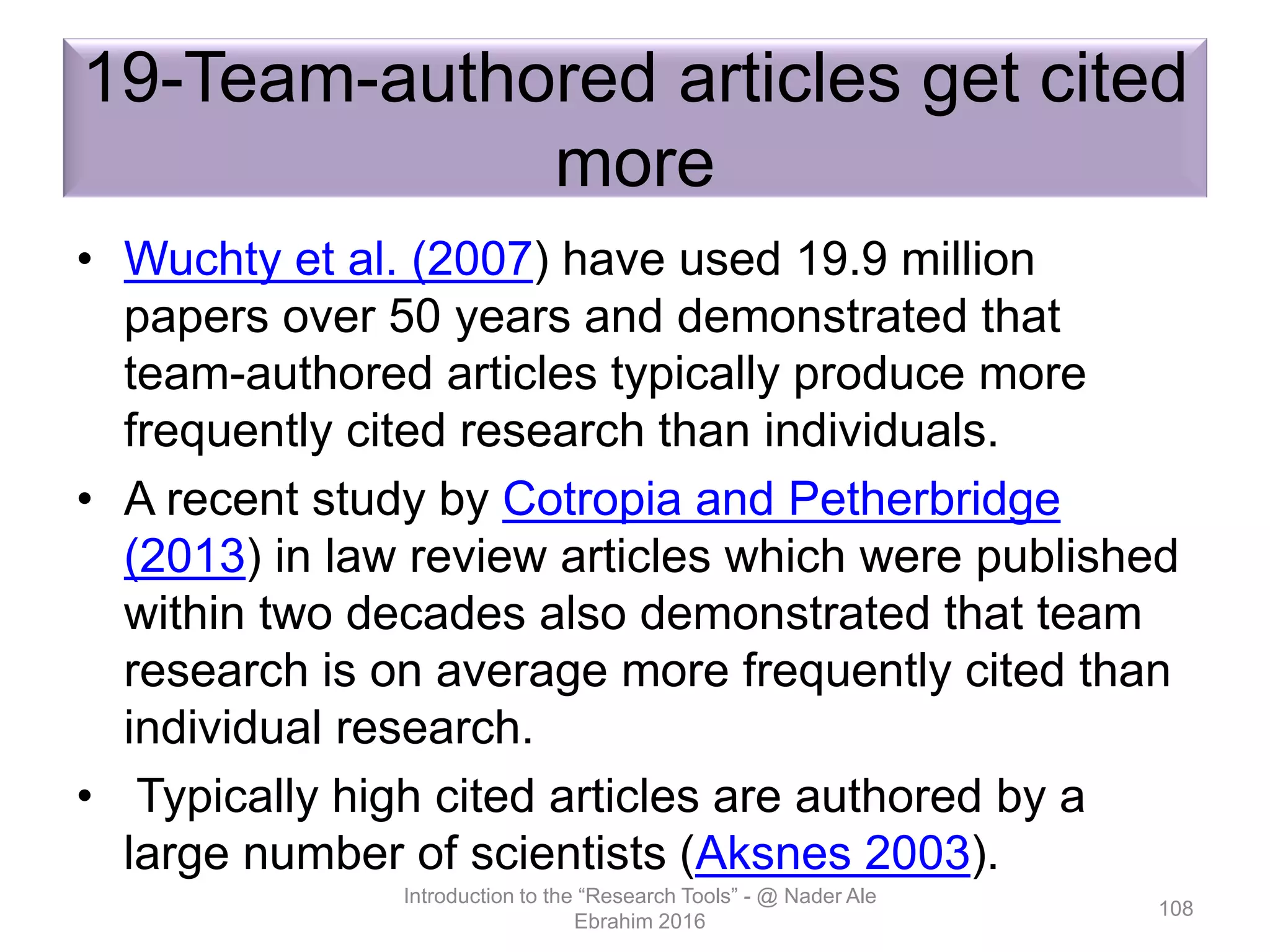 19-Team-authored articles get cited
more
• Wuchty et al. (2007) have used 19.9 million
papers over 50 years and demonstrated that
team-authored articles typically produce more
frequently cited research than individuals.
• A recent study by Cotropia and Petherbridge
(2013) in law review articles which were published
within two decades also demonstrated that team
research is on average more frequently cited than
individual research.
• Typically high cited articles are authored by a
large number of scientists (Aksnes 2003).
Introduction to the “Research Tools” - @ Nader Ale
Ebrahim 2016
108
 