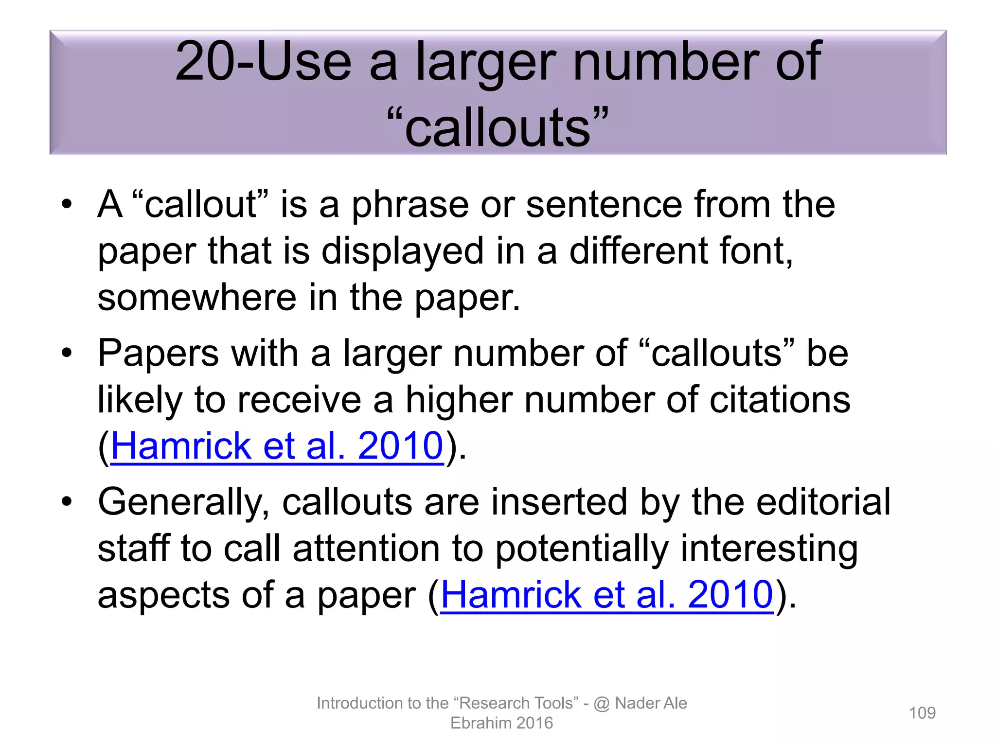 20-Use a larger number of
“callouts”
• A “callout” is a phrase or sentence from the
paper that is displayed in a different font,
somewhere in the paper.
• Papers with a larger number of “callouts” be
likely to receive a higher number of citations
(Hamrick et al. 2010).
• Generally, callouts are inserted by the editorial
staff to call attention to potentially interesting
aspects of a paper (Hamrick et al. 2010).
Introduction to the “Research Tools” - @ Nader Ale
Ebrahim 2016
109
 