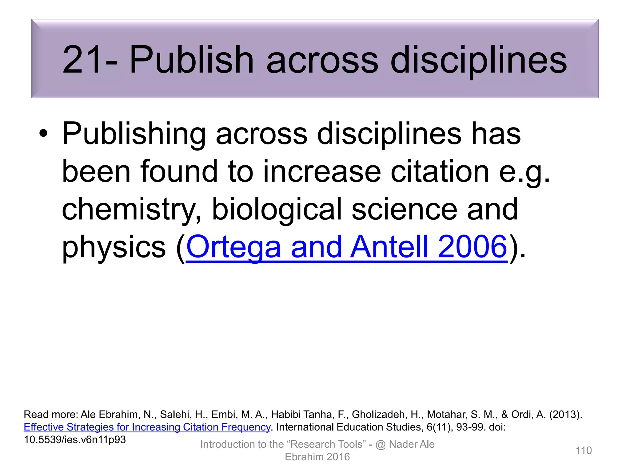 21- Publish across disciplines
• Publishing across disciplines has
been found to increase citation e.g.
chemistry, biological science and
physics (Ortega and Antell 2006).
Introduction to the “Research Tools” - @ Nader Ale
Ebrahim 2016
110
Read more: Ale Ebrahim, N., Salehi, H., Embi, M. A., Habibi Tanha, F., Gholizadeh, H., Motahar, S. M., & Ordi, A. (2013).
Effective Strategies for Increasing Citation Frequency. International Education Studies, 6(11), 93-99. doi:
10.5539/ies.v6n11p93
 