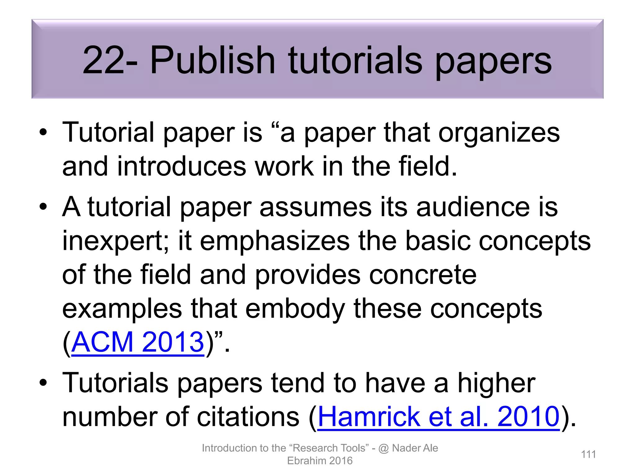 22- Publish tutorials papers
• Tutorial paper is “a paper that organizes
and introduces work in the field.
• A tutorial paper assumes its audience is
inexpert; it emphasizes the basic concepts
of the field and provides concrete
examples that embody these concepts
(ACM 2013)”.
• Tutorials papers tend to have a higher
number of citations (Hamrick et al. 2010).
Introduction to the “Research Tools” - @ Nader Ale
Ebrahim 2016
111
 