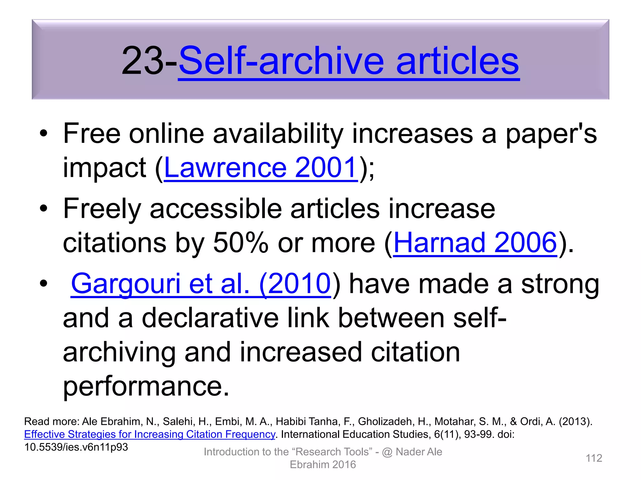 23-Self-archive articles
• Free online availability increases a paper's
impact (Lawrence 2001);
• Freely accessible articles increase
citations by 50% or more (Harnad 2006).
• Gargouri et al. (2010) have made a strong
and a declarative link between self-
archiving and increased citation
performance.
Introduction to the “Research Tools” - @ Nader Ale
Ebrahim 2016
112
Read more: Ale Ebrahim, N., Salehi, H., Embi, M. A., Habibi Tanha, F., Gholizadeh, H., Motahar, S. M., & Ordi, A. (2013).
Effective Strategies for Increasing Citation Frequency. International Education Studies, 6(11), 93-99. doi:
10.5539/ies.v6n11p93
 