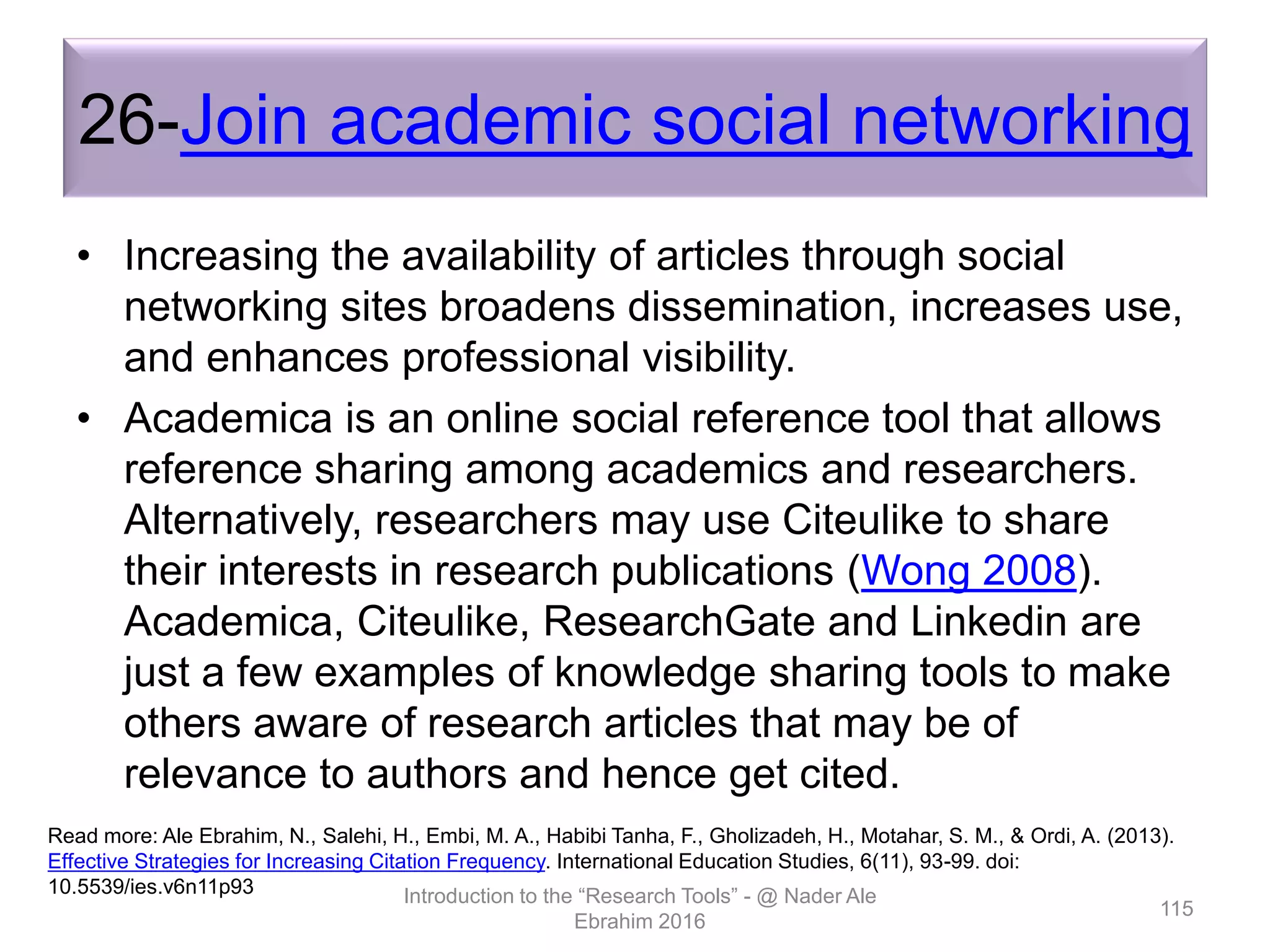 26-Join academic social networking
• Increasing the availability of articles through social
networking sites broadens dissemination, increases use,
and enhances professional visibility.
• Academica is an online social reference tool that allows
reference sharing among academics and researchers.
Alternatively, researchers may use Citeulike to share
their interests in research publications (Wong 2008).
Academica, Citeulike, ResearchGate and Linkedin are
just a few examples of knowledge sharing tools to make
others aware of research articles that may be of
relevance to authors and hence get cited.
Introduction to the “Research Tools” - @ Nader Ale
Ebrahim 2016
115
Read more: Ale Ebrahim, N., Salehi, H., Embi, M. A., Habibi Tanha, F., Gholizadeh, H., Motahar, S. M., & Ordi, A. (2013).
Effective Strategies for Increasing Citation Frequency. International Education Studies, 6(11), 93-99. doi:
10.5539/ies.v6n11p93
 