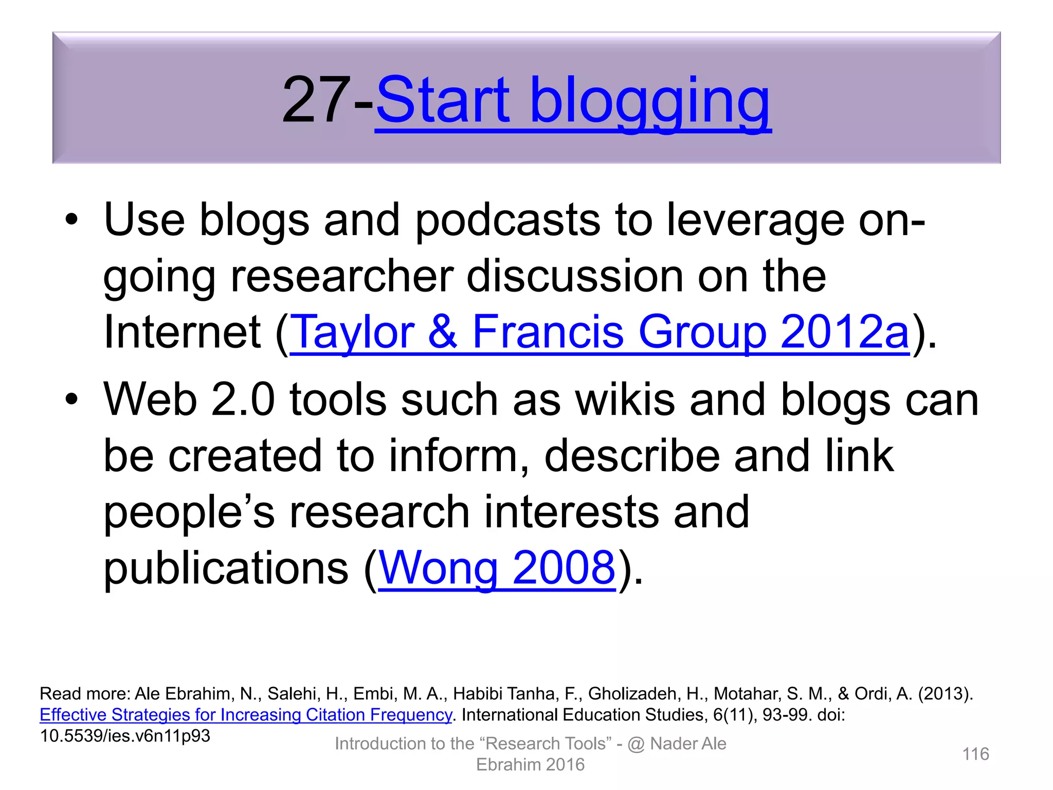 27-Start blogging
• Use blogs and podcasts to leverage on-
going researcher discussion on the
Internet (Taylor & Francis Group 2012a).
• Web 2.0 tools such as wikis and blogs can
be created to inform, describe and link
people’s research interests and
publications (Wong 2008).
Introduction to the “Research Tools” - @ Nader Ale
Ebrahim 2016
116
Read more: Ale Ebrahim, N., Salehi, H., Embi, M. A., Habibi Tanha, F., Gholizadeh, H., Motahar, S. M., & Ordi, A. (2013).
Effective Strategies for Increasing Citation Frequency. International Education Studies, 6(11), 93-99. doi:
10.5539/ies.v6n11p93
 