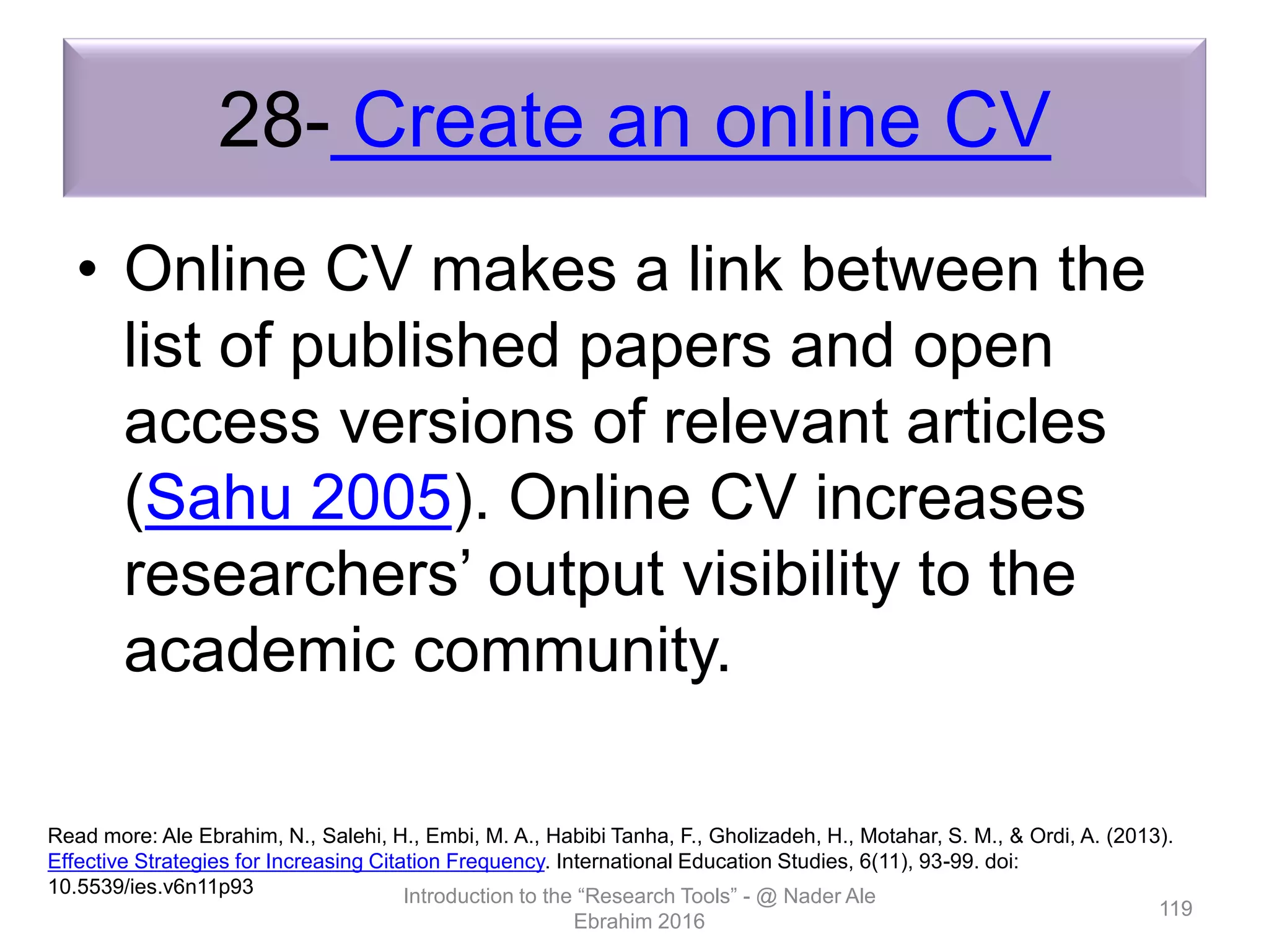 28- Create an online CV
• Online CV makes a link between the
list of published papers and open
access versions of relevant articles
(Sahu 2005). Online CV increases
researchers’ output visibility to the
academic community.
Introduction to the “Research Tools” - @ Nader Ale
Ebrahim 2016
119
Read more: Ale Ebrahim, N., Salehi, H., Embi, M. A., Habibi Tanha, F., Gholizadeh, H., Motahar, S. M., & Ordi, A. (2013).
Effective Strategies for Increasing Citation Frequency. International Education Studies, 6(11), 93-99. doi:
10.5539/ies.v6n11p93
 