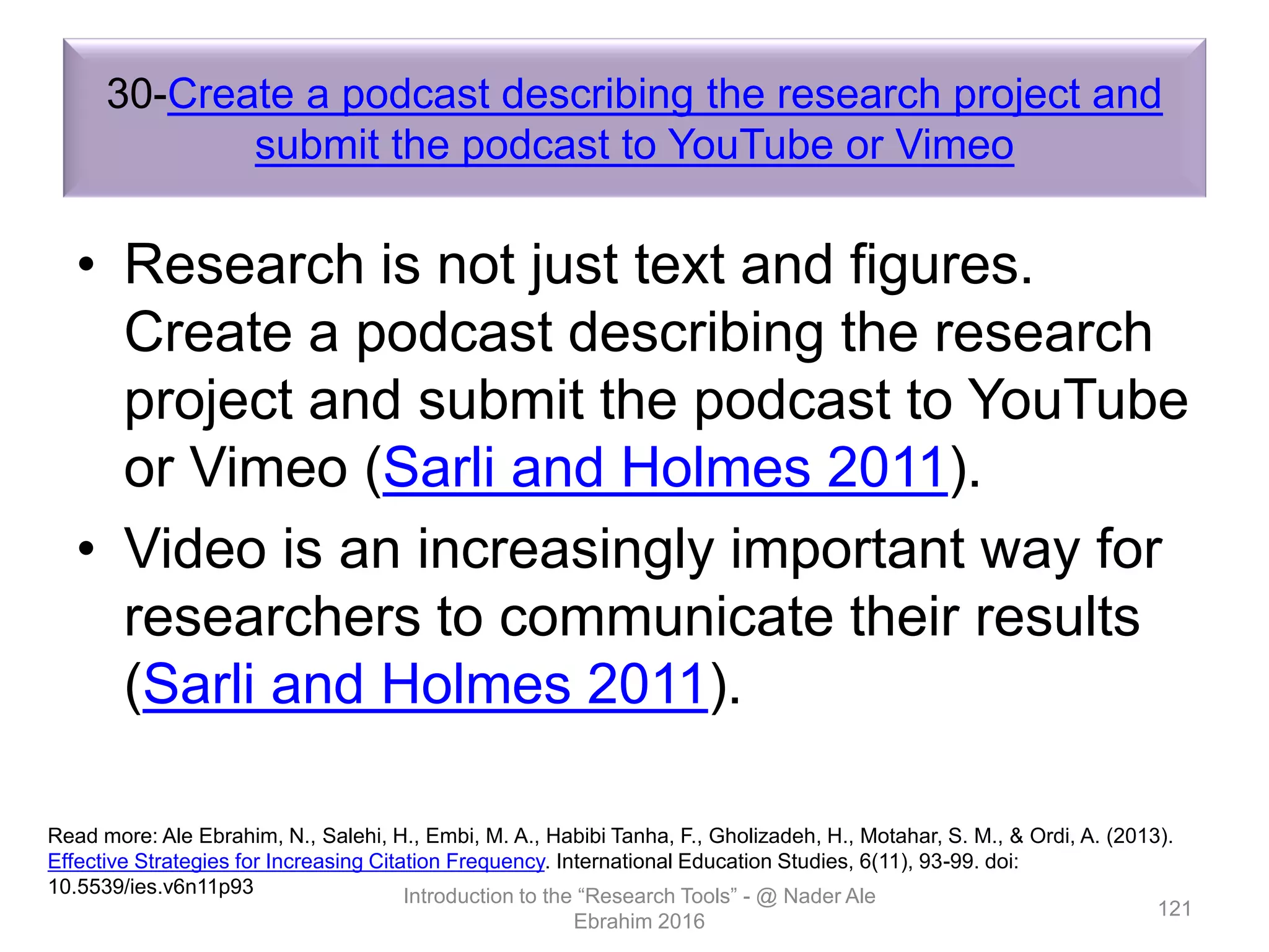 30-Create a podcast describing the research project and
submit the podcast to YouTube or Vimeo
• Research is not just text and figures.
Create a podcast describing the research
project and submit the podcast to YouTube
or Vimeo (Sarli and Holmes 2011).
• Video is an increasingly important way for
researchers to communicate their results
(Sarli and Holmes 2011).
Introduction to the “Research Tools” - @ Nader Ale
Ebrahim 2016
121
Read more: Ale Ebrahim, N., Salehi, H., Embi, M. A., Habibi Tanha, F., Gholizadeh, H., Motahar, S. M., & Ordi, A. (2013).
Effective Strategies for Increasing Citation Frequency. International Education Studies, 6(11), 93-99. doi:
10.5539/ies.v6n11p93
 