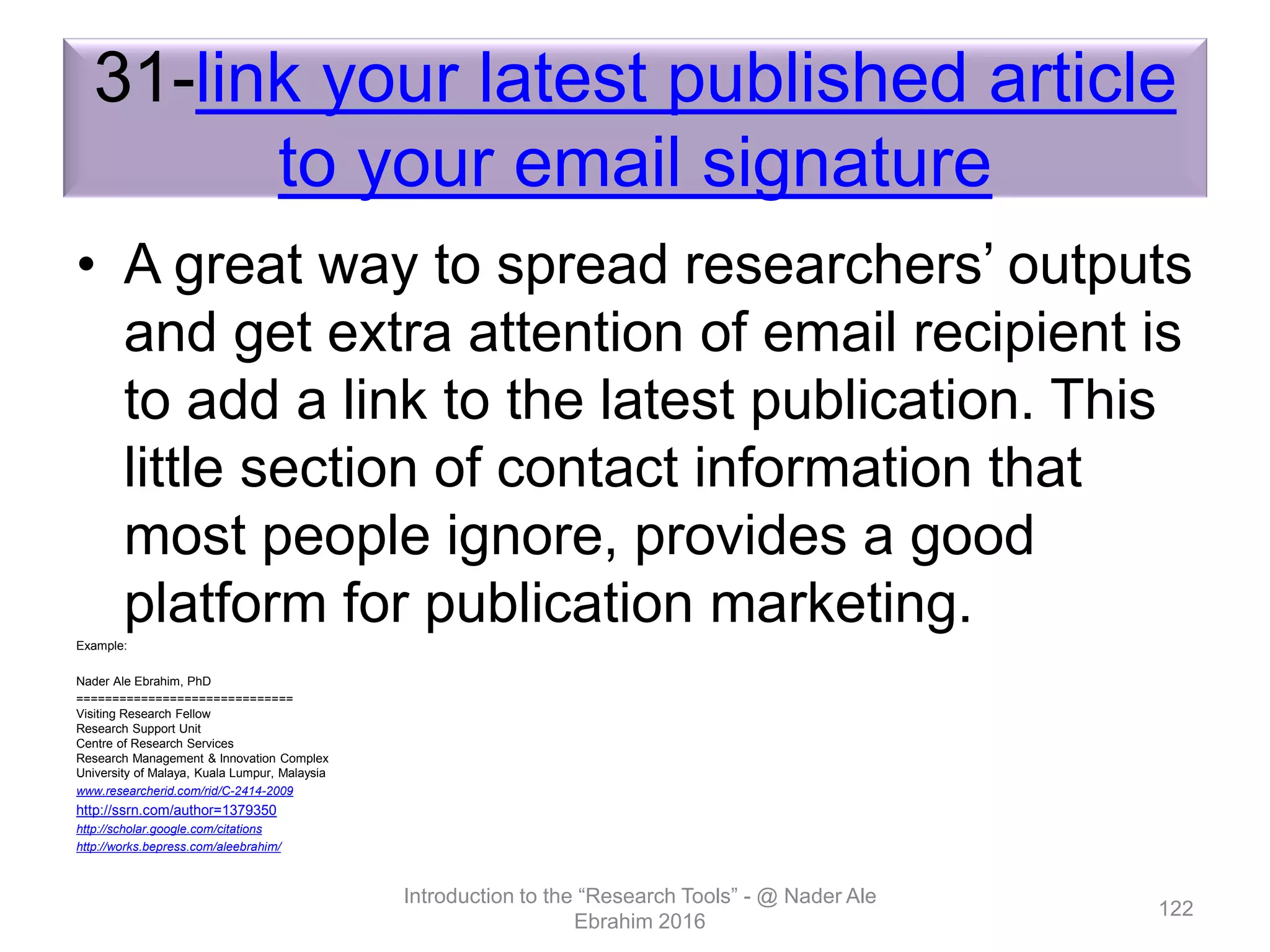31-link your latest published article
to your email signature
• A great way to spread researchers’ outputs
and get extra attention of email recipient is
to add a link to the latest publication. This
little section of contact information that
most people ignore, provides a good
platform for publication marketing.Example:
Nader Ale Ebrahim, PhD
==============================
Visiting Research Fellow
Research Support Unit
Centre of Research Services
Research Management & Innovation Complex
University of Malaya, Kuala Lumpur, Malaysia
www.researcherid.com/rid/C-2414-2009
http://ssrn.com/author=1379350
http://scholar.google.com/citations
http://works.bepress.com/aleebrahim/
Introduction to the “Research Tools” - @ Nader Ale
Ebrahim 2016
122
 