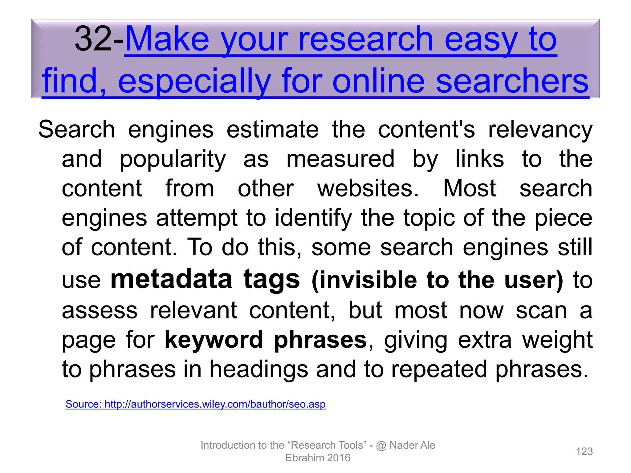 32-Make your research easy to
find, especially for online searchers
Search engines estimate the content's relevancy
and popularity as measured by links to the
content from other websites. Most search
engines attempt to identify the topic of the piece
of content. To do this, some search engines still
use metadata tags (invisible to the user) to
assess relevant content, but most now scan a
page for keyword phrases, giving extra weight
to phrases in headings and to repeated phrases.
Introduction to the “Research Tools” - @ Nader Ale
Ebrahim 2016
123
Source: http://authorservices.wiley.com/bauthor/seo.asp
 