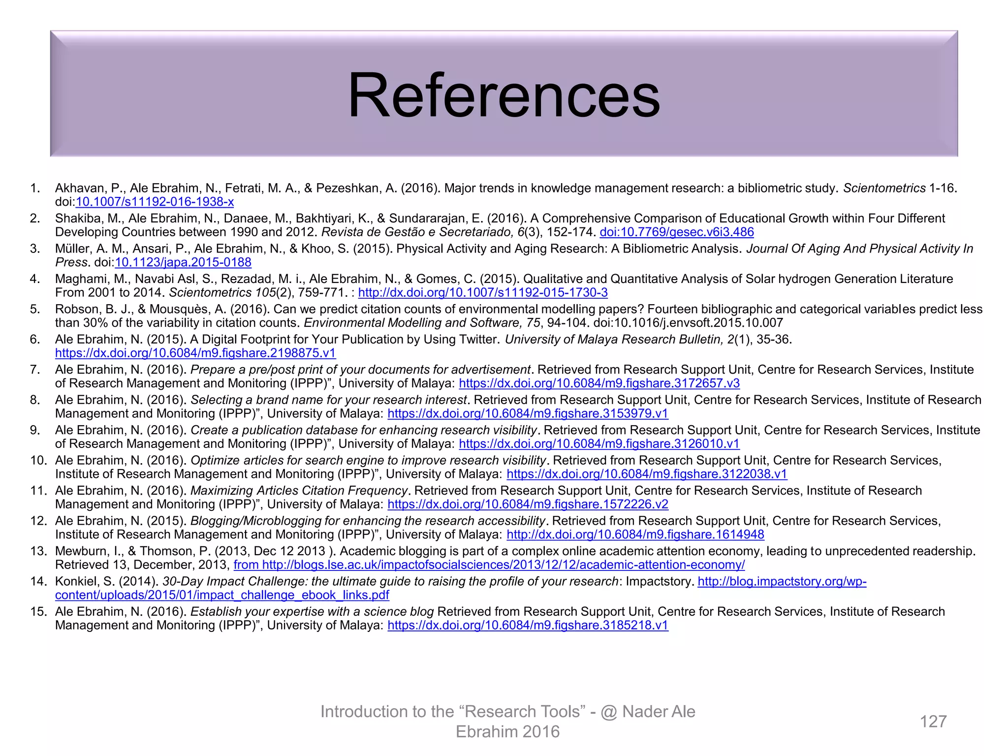 References
1. Akhavan, P., Ale Ebrahim, N., Fetrati, M. A., & Pezeshkan, A. (2016). Major trends in knowledge management research: a bibliometric study. Scientometrics 1-16.
doi:10.1007/s11192-016-1938-x
2. Shakiba, M., Ale Ebrahim, N., Danaee, M., Bakhtiyari, K., & Sundararajan, E. (2016). A Comprehensive Comparison of Educational Growth within Four Different
Developing Countries between 1990 and 2012. Revista de Gestão e Secretariado, 6(3), 152-174. doi:10.7769/gesec.v6i3.486
3. Müller, A. M., Ansari, P., Ale Ebrahim, N., & Khoo, S. (2015). Physical Activity and Aging Research: A Bibliometric Analysis. Journal Of Aging And Physical Activity In
Press. doi:10.1123/japa.2015-0188
4. Maghami, M., Navabi Asl, S., Rezadad, M. i., Ale Ebrahim, N., & Gomes, C. (2015). Qualitative and Quantitative Analysis of Solar hydrogen Generation Literature
From 2001 to 2014. Scientometrics 105(2), 759-771. : http://dx.doi.org/10.1007/s11192-015-1730-3
5. Robson, B. J., & Mousquès, A. (2016). Can we predict citation counts of environmental modelling papers? Fourteen bibliographic and categorical variables predict less
than 30% of the variability in citation counts. Environmental Modelling and Software, 75, 94-104. doi:10.1016/j.envsoft.2015.10.007
6. Ale Ebrahim, N. (2015). A Digital Footprint for Your Publication by Using Twitter. University of Malaya Research Bulletin, 2(1), 35-36.
https://dx.doi.org/10.6084/m9.figshare.2198875.v1
7. Ale Ebrahim, N. (2016). Prepare a pre/post print of your documents for advertisement. Retrieved from Research Support Unit, Centre for Research Services, Institute
of Research Management and Monitoring (IPPP)”, University of Malaya: https://dx.doi.org/10.6084/m9.figshare.3172657.v3
8. Ale Ebrahim, N. (2016). Selecting a brand name for your research interest. Retrieved from Research Support Unit, Centre for Research Services, Institute of Research
Management and Monitoring (IPPP)”, University of Malaya: https://dx.doi.org/10.6084/m9.figshare.3153979.v1
9. Ale Ebrahim, N. (2016). Create a publication database for enhancing research visibility. Retrieved from Research Support Unit, Centre for Research Services, Institute
of Research Management and Monitoring (IPPP)”, University of Malaya: https://dx.doi.org/10.6084/m9.figshare.3126010.v1
10. Ale Ebrahim, N. (2016). Optimize articles for search engine to improve research visibility. Retrieved from Research Support Unit, Centre for Research Services,
Institute of Research Management and Monitoring (IPPP)”, University of Malaya: https://dx.doi.org/10.6084/m9.figshare.3122038.v1
11. Ale Ebrahim, N. (2016). Maximizing Articles Citation Frequency. Retrieved from Research Support Unit, Centre for Research Services, Institute of Research
Management and Monitoring (IPPP)”, University of Malaya: https://dx.doi.org/10.6084/m9.figshare.1572226.v2
12. Ale Ebrahim, N. (2015). Blogging/Microblogging for enhancing the research accessibility. Retrieved from Research Support Unit, Centre for Research Services,
Institute of Research Management and Monitoring (IPPP)”, University of Malaya: http://dx.doi.org/10.6084/m9.figshare.1614948
13. Mewburn, I., & Thomson, P. (2013, Dec 12 2013 ). Academic blogging is part of a complex online academic attention economy, leading to unprecedented readership.
Retrieved 13, December, 2013, from http://blogs.lse.ac.uk/impactofsocialsciences/2013/12/12/academic-attention-economy/
14. Konkiel, S. (2014). 30-Day Impact Challenge: the ultimate guide to raising the profile of your research: Impactstory. http://blog.impactstory.org/wp-
content/uploads/2015/01/impact_challenge_ebook_links.pdf
15. Ale Ebrahim, N. (2016). Establish your expertise with a science blog Retrieved from Research Support Unit, Centre for Research Services, Institute of Research
Management and Monitoring (IPPP)”, University of Malaya: https://dx.doi.org/10.6084/m9.figshare.3185218.v1
Introduction to the “Research Tools” - @ Nader Ale
Ebrahim 2016
127
 