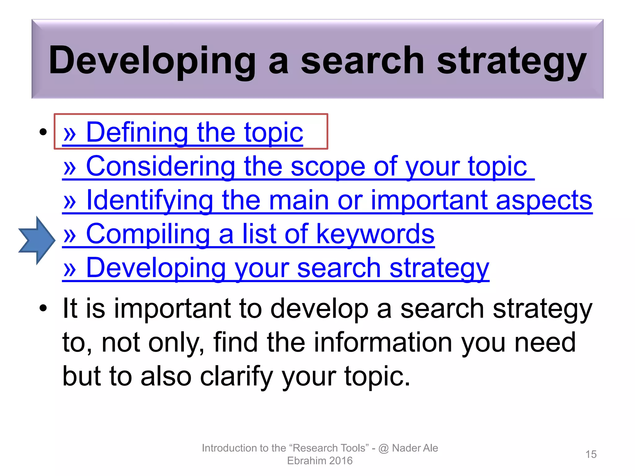 Developing a search strategy
• » Defining the topic
» Considering the scope of your topic
» Identifying the main or important aspects
» Compiling a list of keywords
» Developing your search strategy
• It is important to develop a search strategy
to, not only, find the information you need
but to also clarify your topic.
Introduction to the “Research Tools” - @ Nader Ale
Ebrahim 2016
15
 