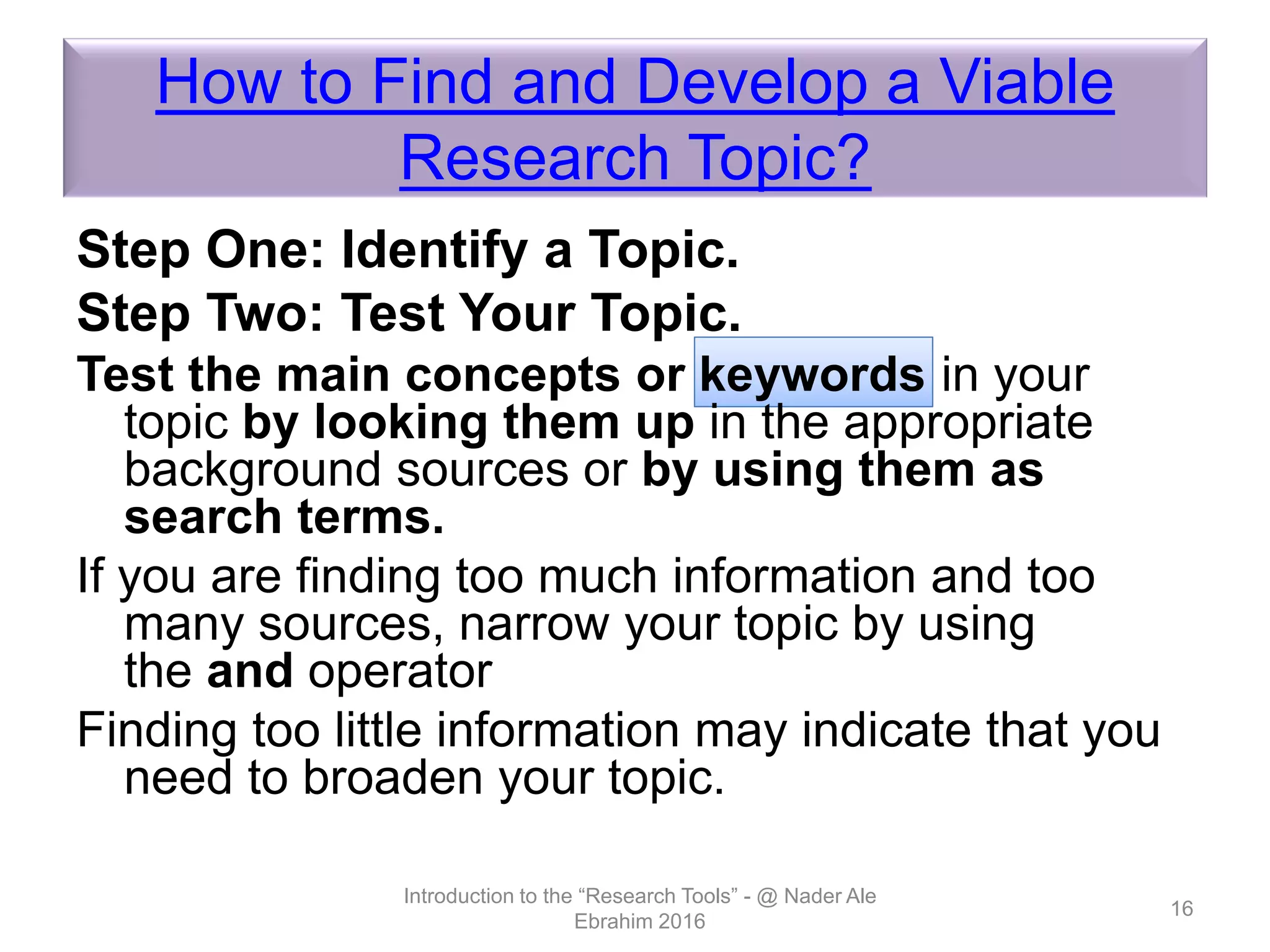 How to Find and Develop a Viable
Research Topic?
Step One: Identify a Topic.
Step Two: Test Your Topic.
Test the main concepts or keywords in your
topic by looking them up in the appropriate
background sources or by using them as
search terms.
If you are finding too much information and too
many sources, narrow your topic by using
the and operator
Finding too little information may indicate that you
need to broaden your topic.
Introduction to the “Research Tools” - @ Nader Ale
Ebrahim 2016
16
 