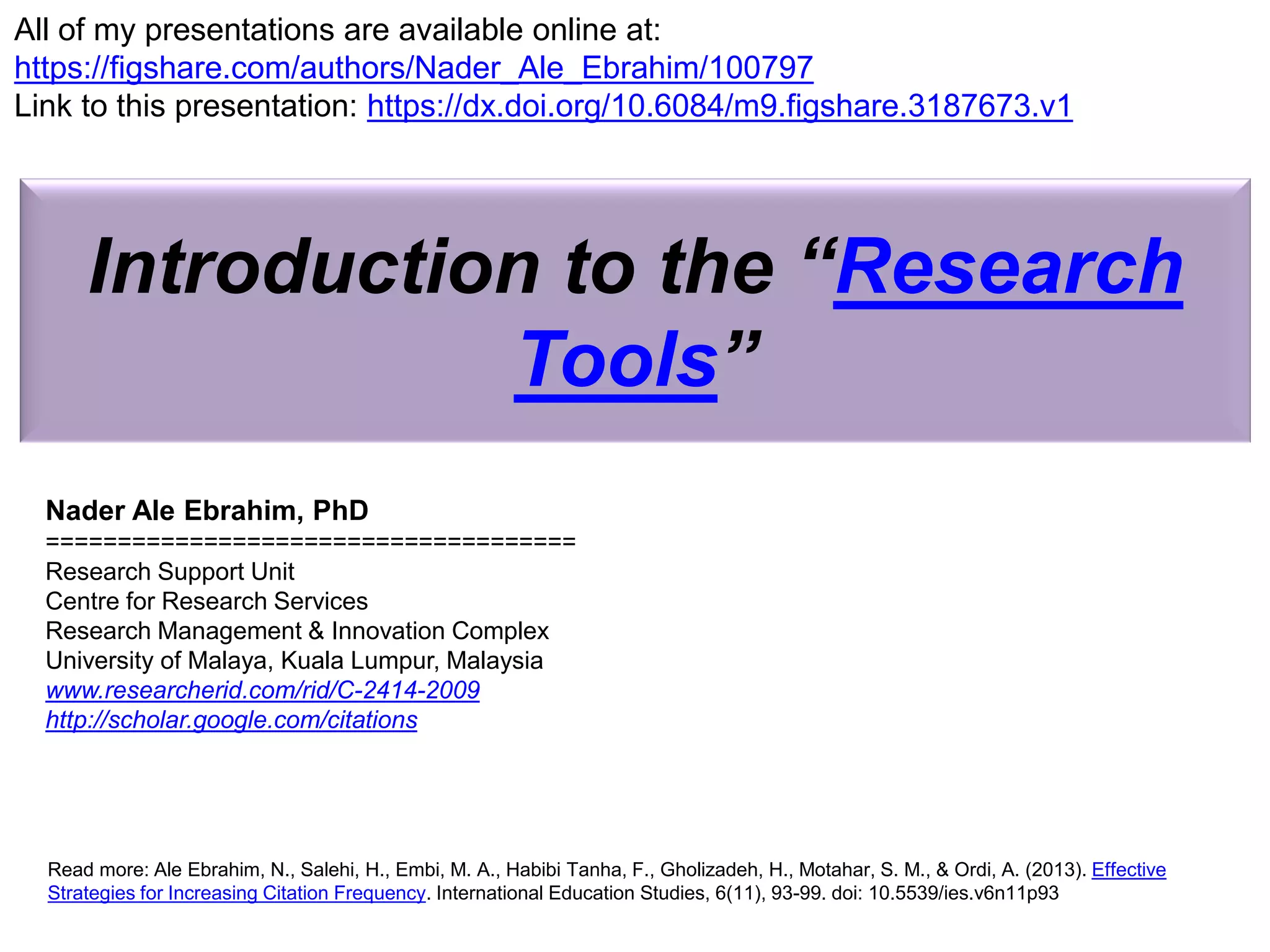 Introduction to the “Research
Tools”
Nader Ale Ebrahim, PhD
=====================================
Research Support Unit
Centre for Research Services
Research Management & Innovation Complex
University of Malaya, Kuala Lumpur, Malaysia
www.researcherid.com/rid/C-2414-2009
http://scholar.google.com/citations
Read more: Ale Ebrahim, N., Salehi, H., Embi, M. A., Habibi Tanha, F., Gholizadeh, H., Motahar, S. M., & Ordi, A. (2013). Effective
Strategies for Increasing Citation Frequency. International Education Studies, 6(11), 93-99. doi: 10.5539/ies.v6n11p93
All of my presentations are available online at:
https://figshare.com/authors/Nader_Ale_Ebrahim/100797
Link to this presentation: https://dx.doi.org/10.6084/m9.figshare.3187673.v1
 