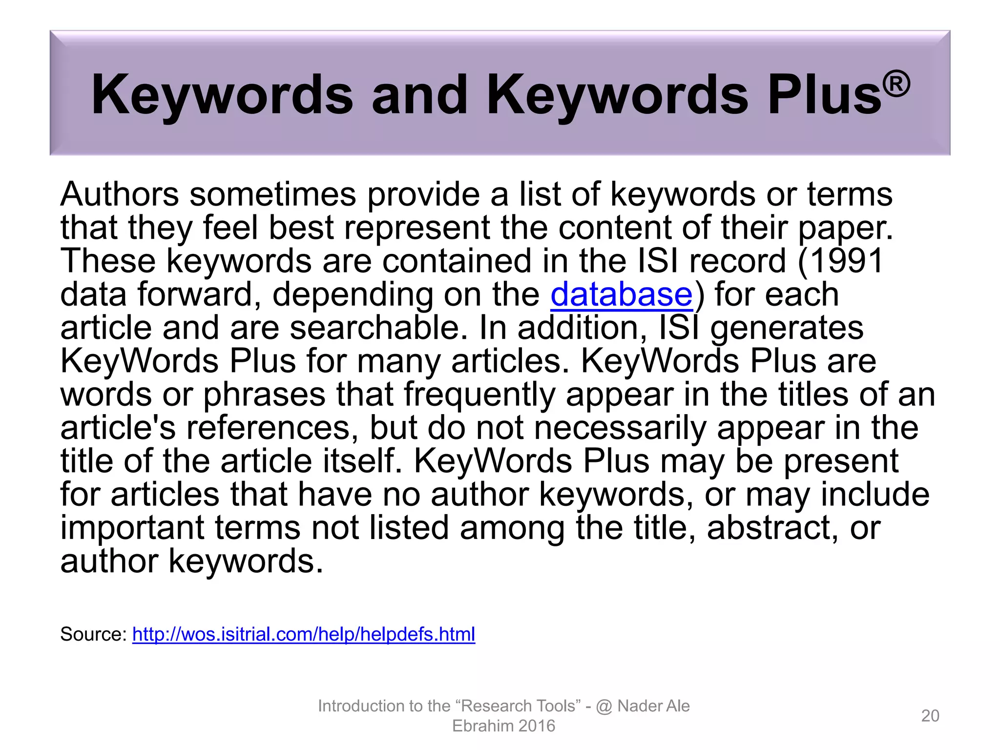 Keywords and Keywords Plus®
Authors sometimes provide a list of keywords or terms
that they feel best represent the content of their paper.
These keywords are contained in the ISI record (1991
data forward, depending on the database) for each
article and are searchable. In addition, ISI generates
KeyWords Plus for many articles. KeyWords Plus are
words or phrases that frequently appear in the titles of an
article's references, but do not necessarily appear in the
title of the article itself. KeyWords Plus may be present
for articles that have no author keywords, or may include
important terms not listed among the title, abstract, or
author keywords.
Source: http://wos.isitrial.com/help/helpdefs.html
Introduction to the “Research Tools” - @ Nader Ale
Ebrahim 2016
20
 