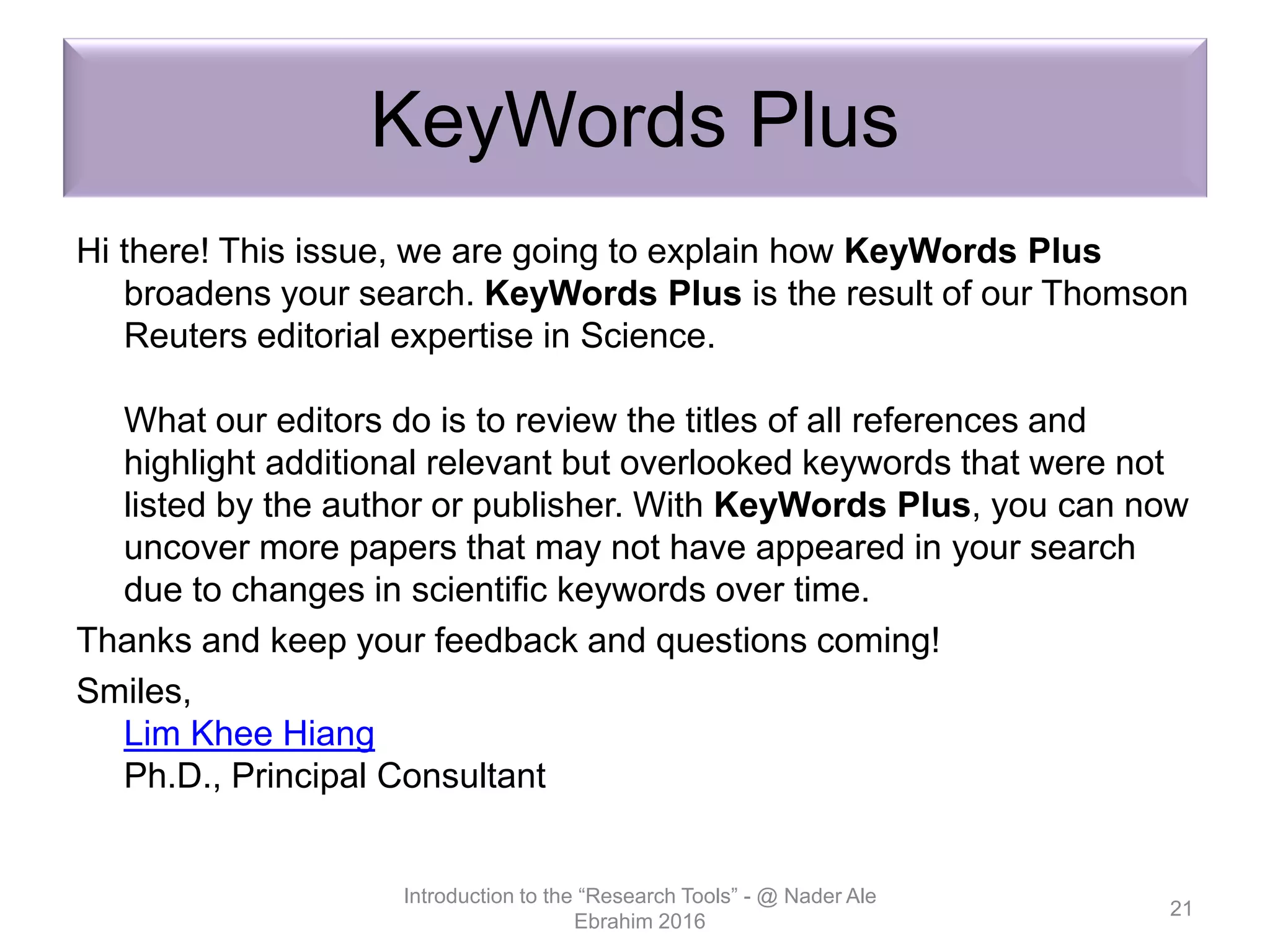 KeyWords Plus
Hi there! This issue, we are going to explain how KeyWords Plus
broadens your search. KeyWords Plus is the result of our Thomson
Reuters editorial expertise in Science.
What our editors do is to review the titles of all references and
highlight additional relevant but overlooked keywords that were not
listed by the author or publisher. With KeyWords Plus, you can now
uncover more papers that may not have appeared in your search
due to changes in scientific keywords over time.
Thanks and keep your feedback and questions coming!
Smiles,
Lim Khee Hiang
Ph.D., Principal Consultant
Introduction to the “Research Tools” - @ Nader Ale
Ebrahim 2016
21
 