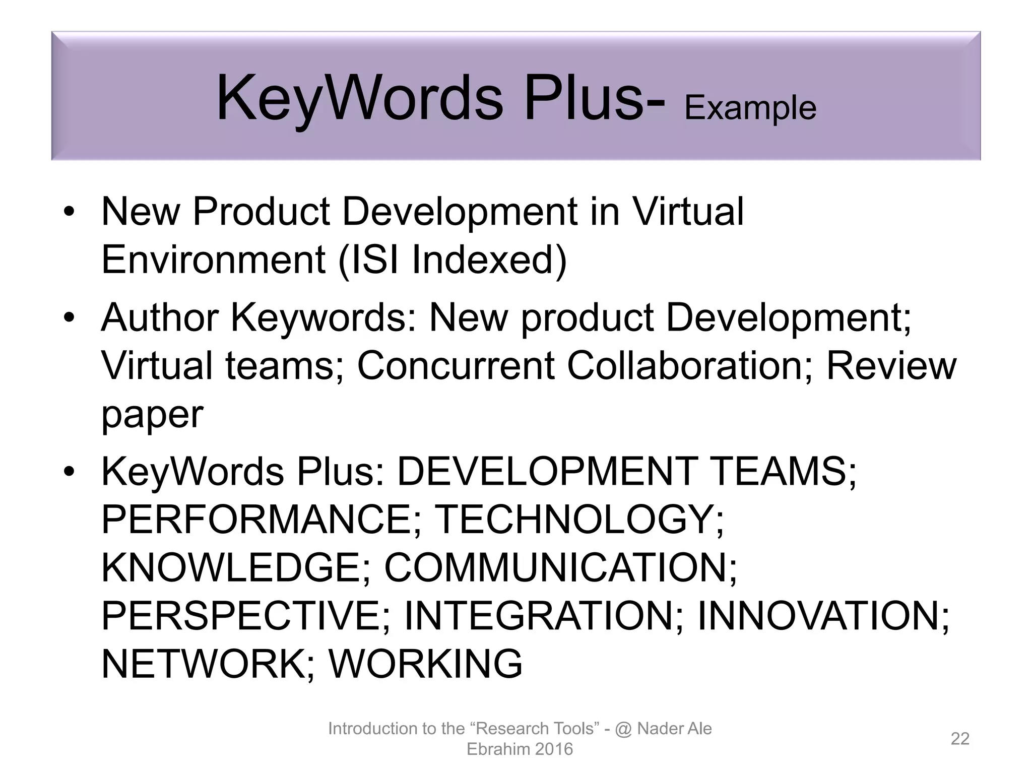KeyWords Plus- Example
• New Product Development in Virtual
Environment (ISI Indexed)
• Author Keywords: New product Development;
Virtual teams; Concurrent Collaboration; Review
paper
• KeyWords Plus: DEVELOPMENT TEAMS;
PERFORMANCE; TECHNOLOGY;
KNOWLEDGE; COMMUNICATION;
PERSPECTIVE; INTEGRATION; INNOVATION;
NETWORK; WORKING
Introduction to the “Research Tools” - @ Nader Ale
Ebrahim 2016
22
 