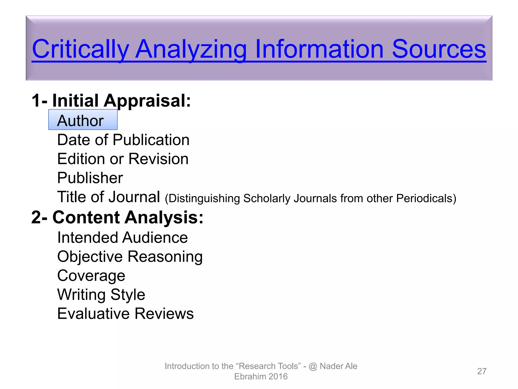 Critically Analyzing Information Sources
1- Initial Appraisal:
Author
Date of Publication
Edition or Revision
Publisher
Title of Journal (Distinguishing Scholarly Journals from other Periodicals)
2- Content Analysis:
Intended Audience
Objective Reasoning
Coverage
Writing Style
Evaluative Reviews
Introduction to the “Research Tools” - @ Nader Ale
Ebrahim 2016
27
 