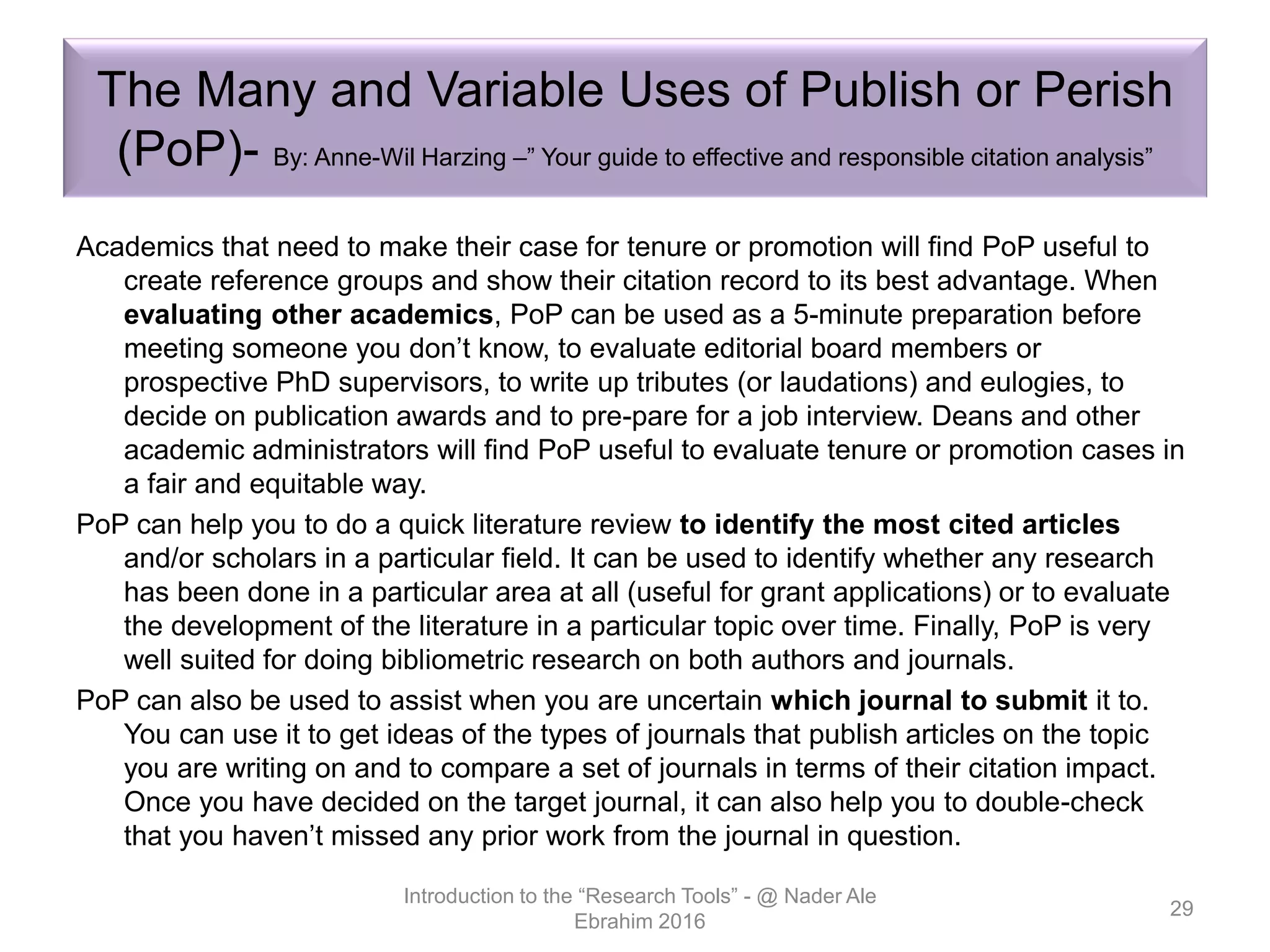 The Many and Variable Uses of Publish or Perish
(PoP)- By: Anne-Wil Harzing –” Your guide to effective and responsible citation analysis”
Academics that need to make their case for tenure or promotion will find PoP useful to
create reference groups and show their citation record to its best advantage. When
evaluating other academics, PoP can be used as a 5-minute preparation before
meeting someone you don’t know, to evaluate editorial board members or
prospective PhD supervisors, to write up tributes (or laudations) and eulogies, to
decide on publication awards and to pre-pare for a job interview. Deans and other
academic administrators will find PoP useful to evaluate tenure or promotion cases in
a fair and equitable way.
PoP can help you to do a quick literature review to identify the most cited articles
and/or scholars in a particular field. It can be used to identify whether any research
has been done in a particular area at all (useful for grant applications) or to evaluate
the development of the literature in a particular topic over time. Finally, PoP is very
well suited for doing bibliometric research on both authors and journals.
PoP can also be used to assist when you are uncertain which journal to submit it to.
You can use it to get ideas of the types of journals that publish articles on the topic
you are writing on and to compare a set of journals in terms of their citation impact.
Once you have decided on the target journal, it can also help you to double-check
that you haven’t missed any prior work from the journal in question.
Introduction to the “Research Tools” - @ Nader Ale
Ebrahim 2016
29
 