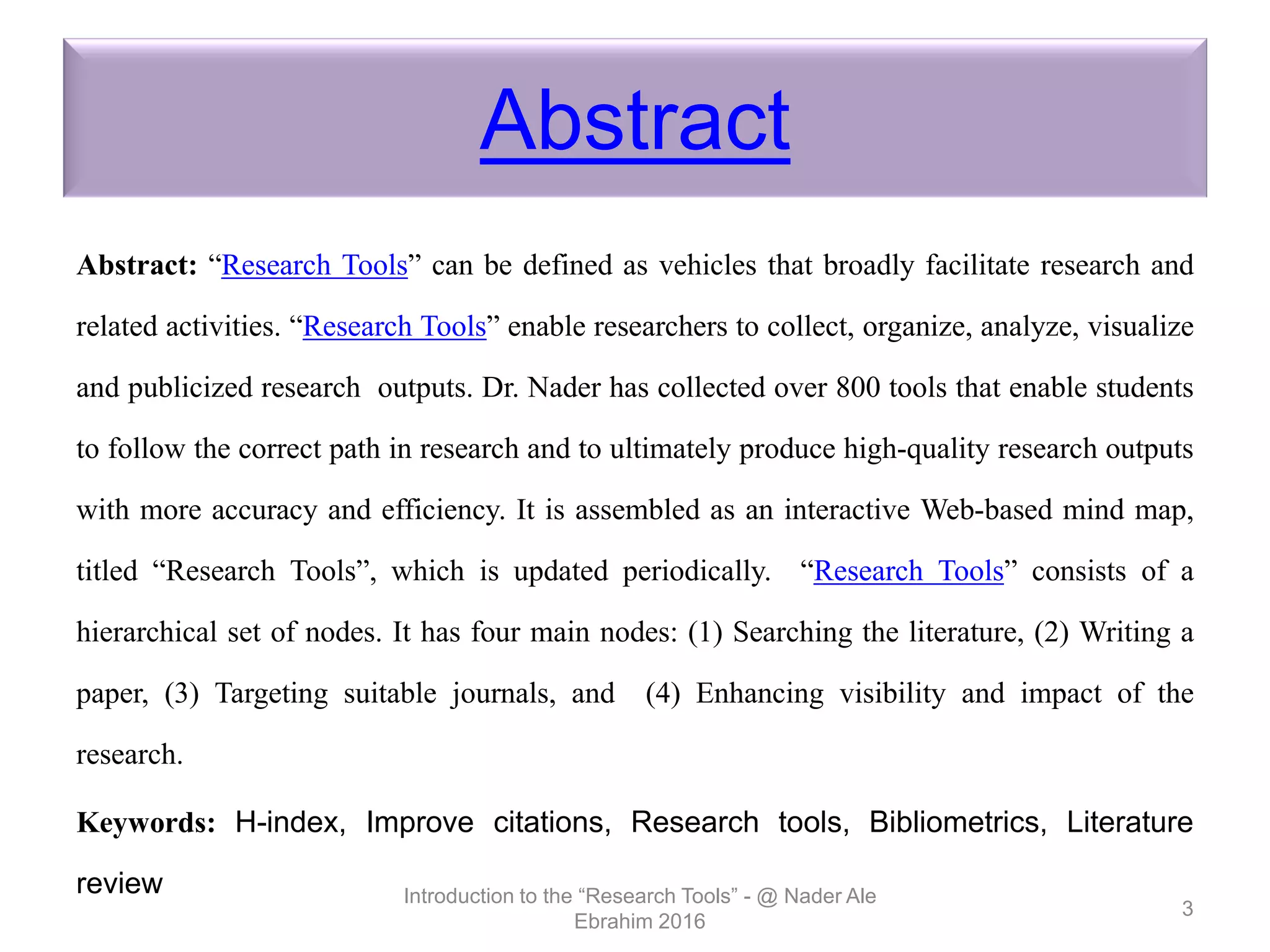 Abstract
Abstract: “Research Tools” can be defined as vehicles that broadly facilitate research and
related activities. “Research Tools” enable researchers to collect, organize, analyze, visualize
and publicized research outputs. Dr. Nader has collected over 800 tools that enable students
to follow the correct path in research and to ultimately produce high-quality research outputs
with more accuracy and efficiency. It is assembled as an interactive Web-based mind map,
titled “Research Tools”, which is updated periodically. “Research Tools” consists of a
hierarchical set of nodes. It has four main nodes: (1) Searching the literature, (2) Writing a
paper, (3) Targeting suitable journals, and (4) Enhancing visibility and impact of the
research.
Keywords: H-index, Improve citations, Research tools, Bibliometrics, Literature
review Introduction to the “Research Tools” - @ Nader Ale
Ebrahim 2016
3
 
