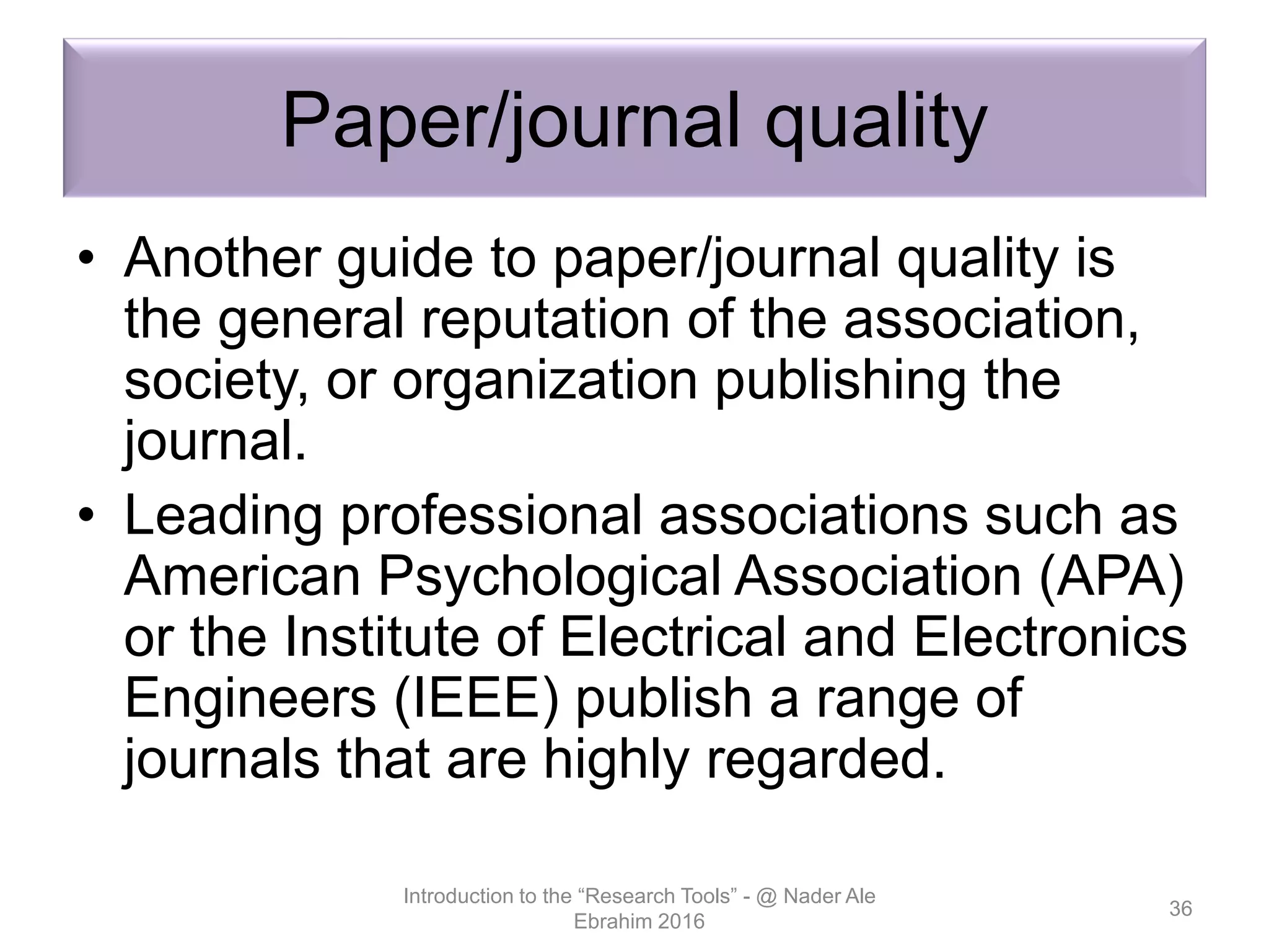 Paper/journal quality
• Another guide to paper/journal quality is
the general reputation of the association,
society, or organization publishing the
journal.
• Leading professional associations such as
American Psychological Association (APA)
or the Institute of Electrical and Electronics
Engineers (IEEE) publish a range of
journals that are highly regarded.
Introduction to the “Research Tools” - @ Nader Ale
Ebrahim 2016
36
 