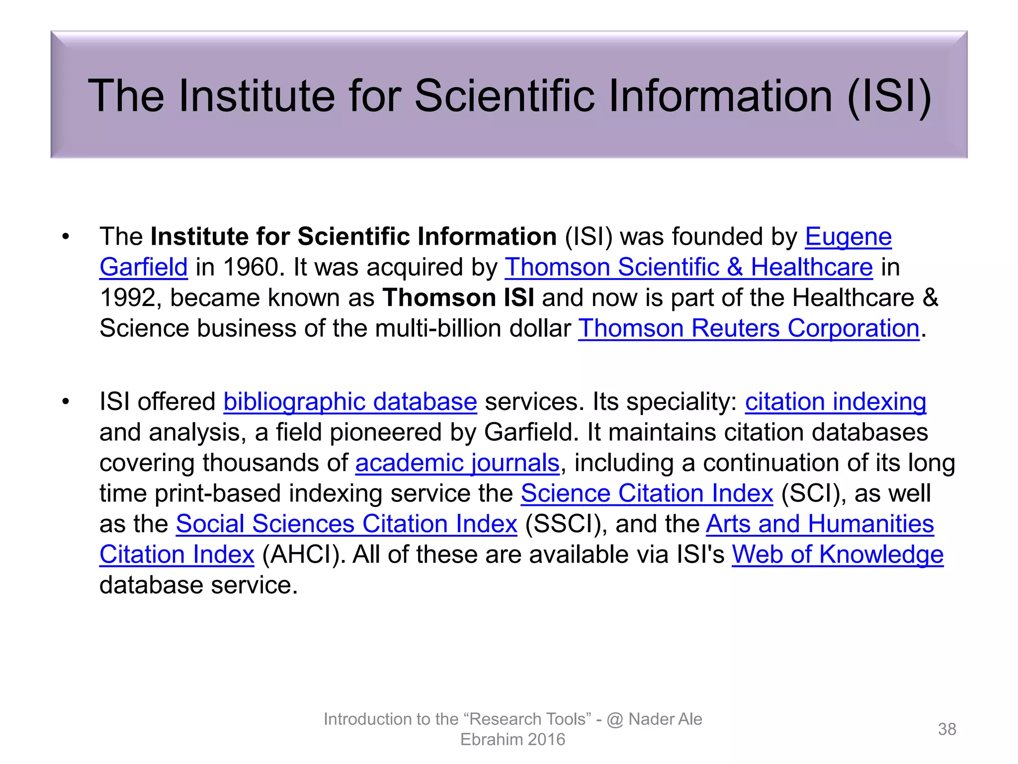 The Institute for Scientific Information (ISI)
• The Institute for Scientific Information (ISI) was founded by Eugene
Garfield in 1960. It was acquired by Thomson Scientific & Healthcare in
1992, became known as Thomson ISI and now is part of the Healthcare &
Science business of the multi-billion dollar Thomson Reuters Corporation.
• ISI offered bibliographic database services. Its speciality: citation indexing
and analysis, a field pioneered by Garfield. It maintains citation databases
covering thousands of academic journals, including a continuation of its long
time print-based indexing service the Science Citation Index (SCI), as well
as the Social Sciences Citation Index (SSCI), and the Arts and Humanities
Citation Index (AHCI). All of these are available via ISI's Web of Knowledge
database service.
Introduction to the “Research Tools” - @ Nader Ale
Ebrahim 2016
38
 