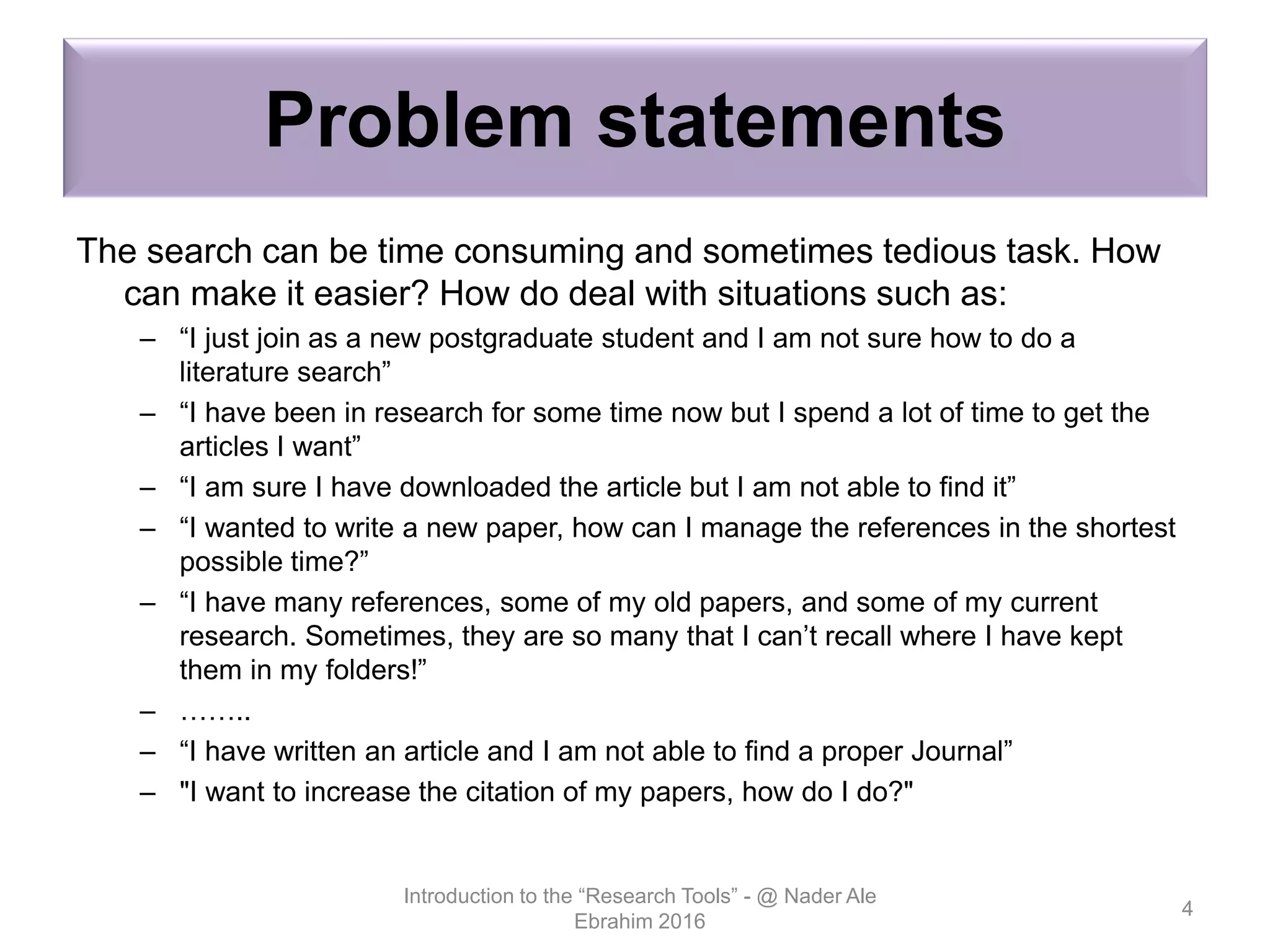 Problem statements
The search can be time consuming and sometimes tedious task. How
can make it easier? How do deal with situations such as:
– “I just join as a new postgraduate student and I am not sure how to do a
literature search”
– “I have been in research for some time now but I spend a lot of time to get the
articles I want”
– “I am sure I have downloaded the article but I am not able to find it”
– “I wanted to write a new paper, how can I manage the references in the shortest
possible time?”
– “I have many references, some of my old papers, and some of my current
research. Sometimes, they are so many that I can’t recall where I have kept
them in my folders!”
– ……..
– “I have written an article and I am not able to find a proper Journal”
– "I want to increase the citation of my papers, how do I do?"
Introduction to the “Research Tools” - @ Nader Ale
Ebrahim 2016
4
 