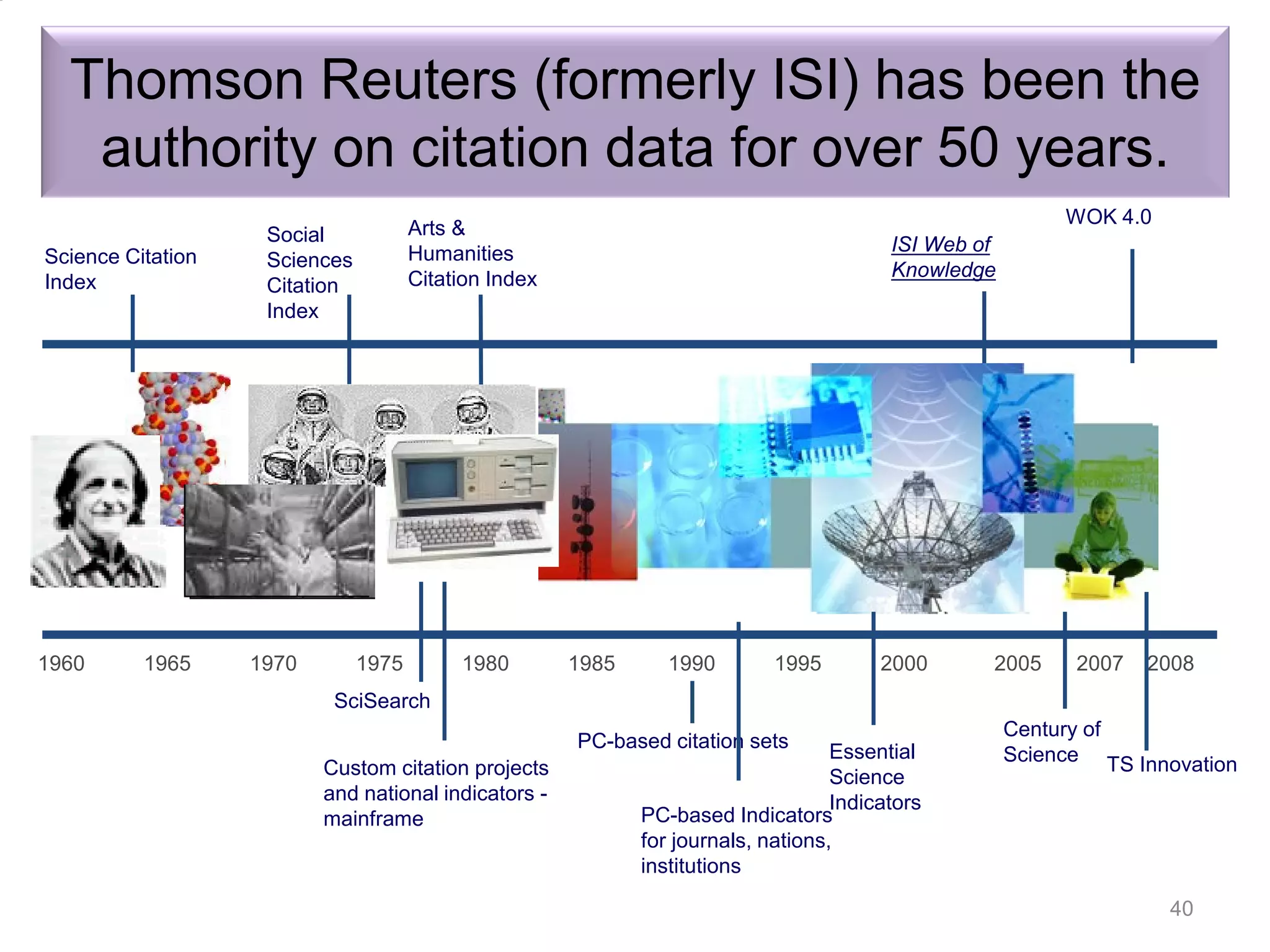 Science Citation
Index
Arts &
Humanities
Citation Index
WOK 4.0
Social
Sciences
Citation
Index
ISI Web of
Knowledge
1960 1965 1970 1975 1980 1985 1990 1995 2000 2005 2007 2008
SciSearch
Century of
Science TS Innovation
Essential
Science
Indicators
PC-based Indicators
for journals, nations,
institutions
PC-based citation sets
Custom citation projects
and national indicators -
mainframe
Thomson Reuters (formerly ISI) has been the
authority on citation data for over 50 years.
Introduction to the “Research Tools” - @ Nader Ale
Ebrahim 2016
40
 