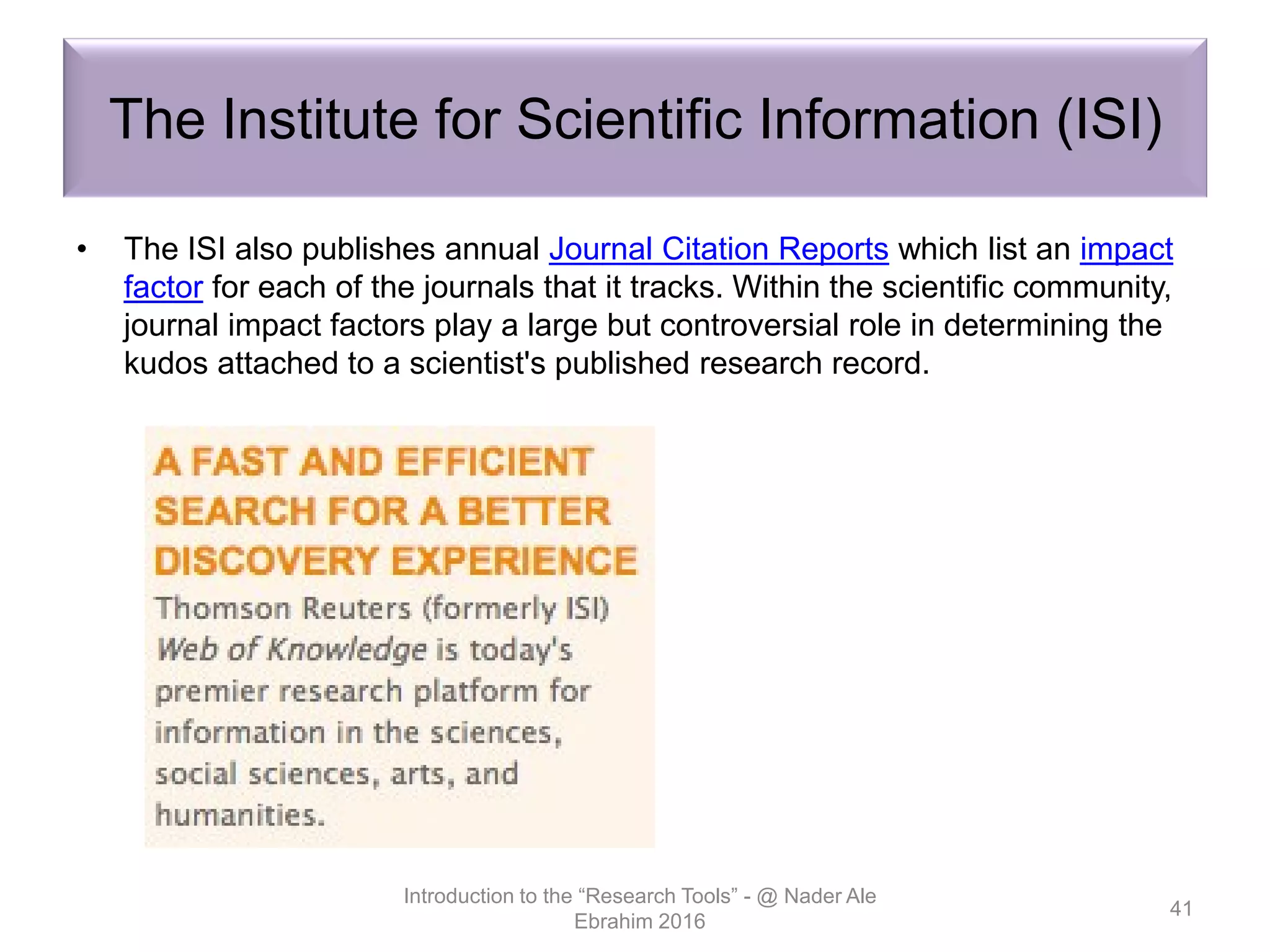 The Institute for Scientific Information (ISI)
• The ISI also publishes annual Journal Citation Reports which list an impact
factor for each of the journals that it tracks. Within the scientific community,
journal impact factors play a large but controversial role in determining the
kudos attached to a scientist's published research record.
Introduction to the “Research Tools” - @ Nader Ale
Ebrahim 2016
41
 