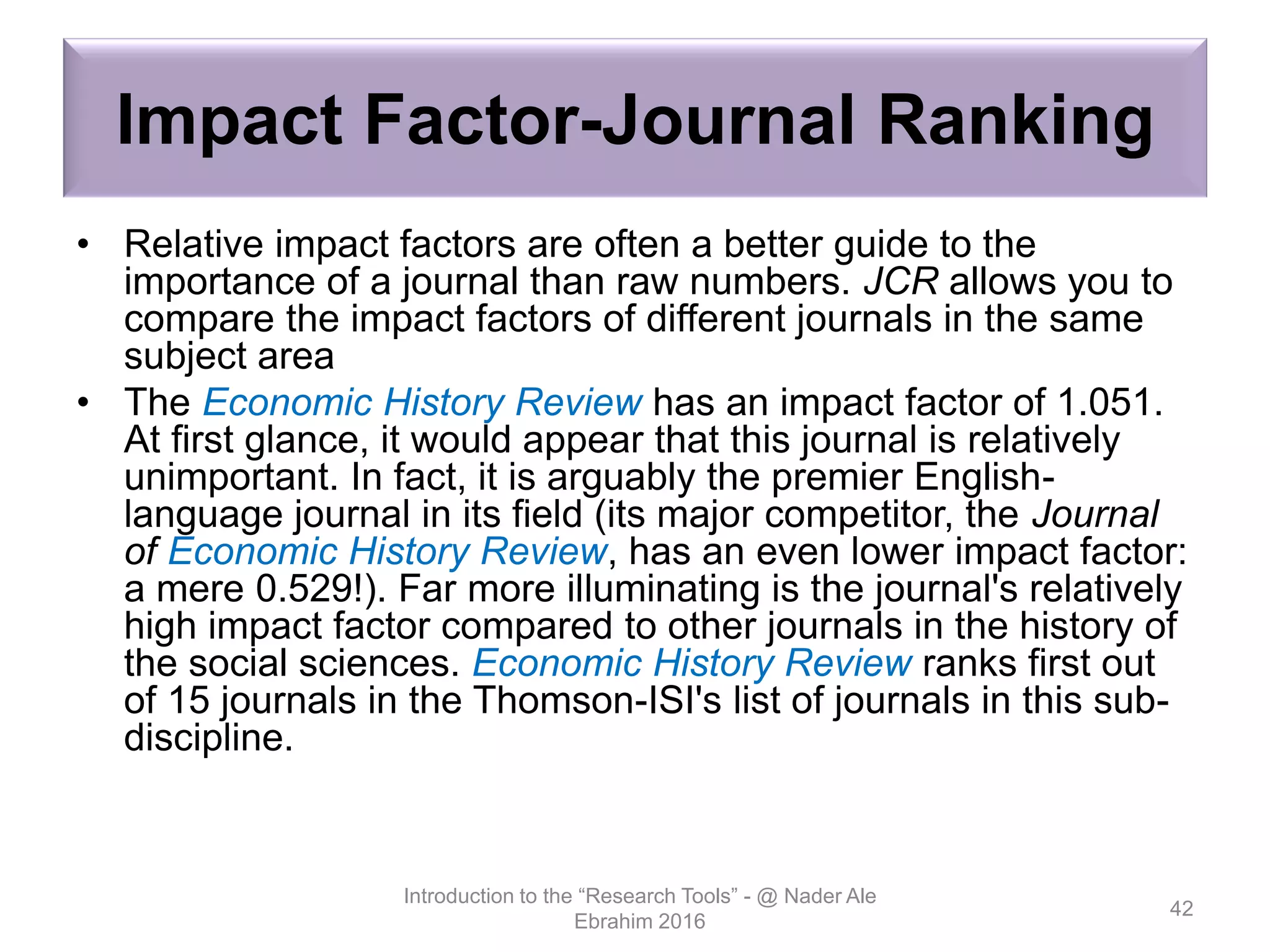 Impact Factor-Journal Ranking
• Relative impact factors are often a better guide to the
importance of a journal than raw numbers. JCR allows you to
compare the impact factors of different journals in the same
subject area
• The Economic History Review has an impact factor of 1.051.
At first glance, it would appear that this journal is relatively
unimportant. In fact, it is arguably the premier English-
language journal in its field (its major competitor, the Journal
of Economic History Review, has an even lower impact factor:
a mere 0.529!). Far more illuminating is the journal's relatively
high impact factor compared to other journals in the history of
the social sciences. Economic History Review ranks first out
of 15 journals in the Thomson-ISI's list of journals in this sub-
discipline.
Introduction to the “Research Tools” - @ Nader Ale
Ebrahim 2016
42
 