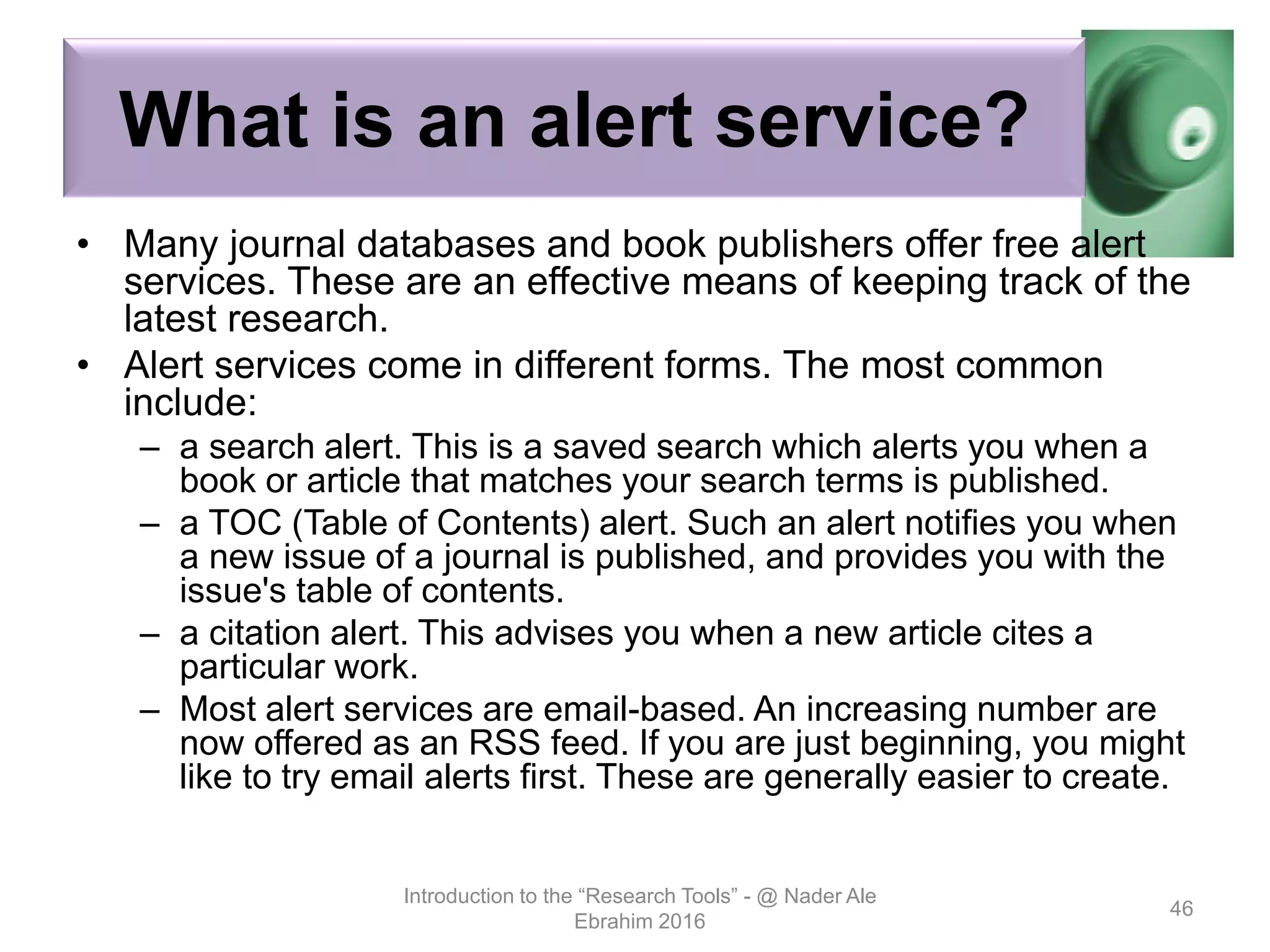 What is an alert service?
• Many journal databases and book publishers offer free alert
services. These are an effective means of keeping track of the
latest research.
• Alert services come in different forms. The most common
include:
– a search alert. This is a saved search which alerts you when a
book or article that matches your search terms is published.
– a TOC (Table of Contents) alert. Such an alert notifies you when
a new issue of a journal is published, and provides you with the
issue's table of contents.
– a citation alert. This advises you when a new article cites a
particular work.
– Most alert services are email-based. An increasing number are
now offered as an RSS feed. If you are just beginning, you might
like to try email alerts first. These are generally easier to create.
Introduction to the “Research Tools” - @ Nader Ale
Ebrahim 2016
46
 