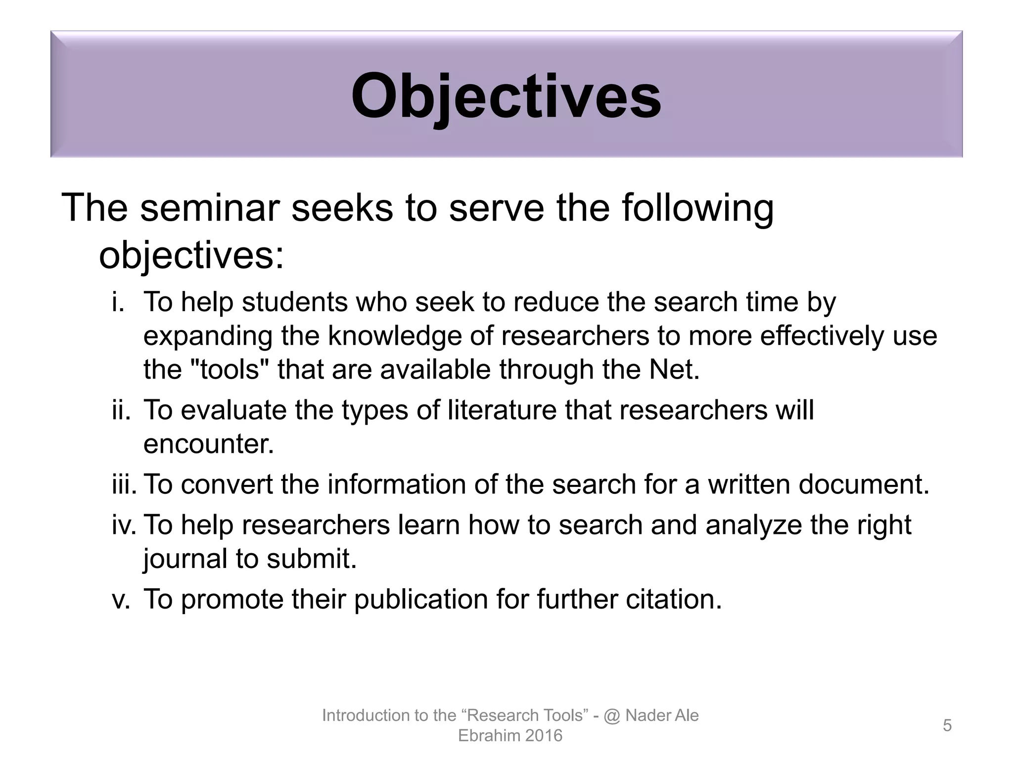 Objectives
The seminar seeks to serve the following
objectives:
i. To help students who seek to reduce the search time by
expanding the knowledge of researchers to more effectively use
the "tools" that are available through the Net.
ii. To evaluate the types of literature that researchers will
encounter.
iii. To convert the information of the search for a written document.
iv. To help researchers learn how to search and analyze the right
journal to submit.
v. To promote their publication for further citation.
Introduction to the “Research Tools” - @ Nader Ale
Ebrahim 2016
5
 