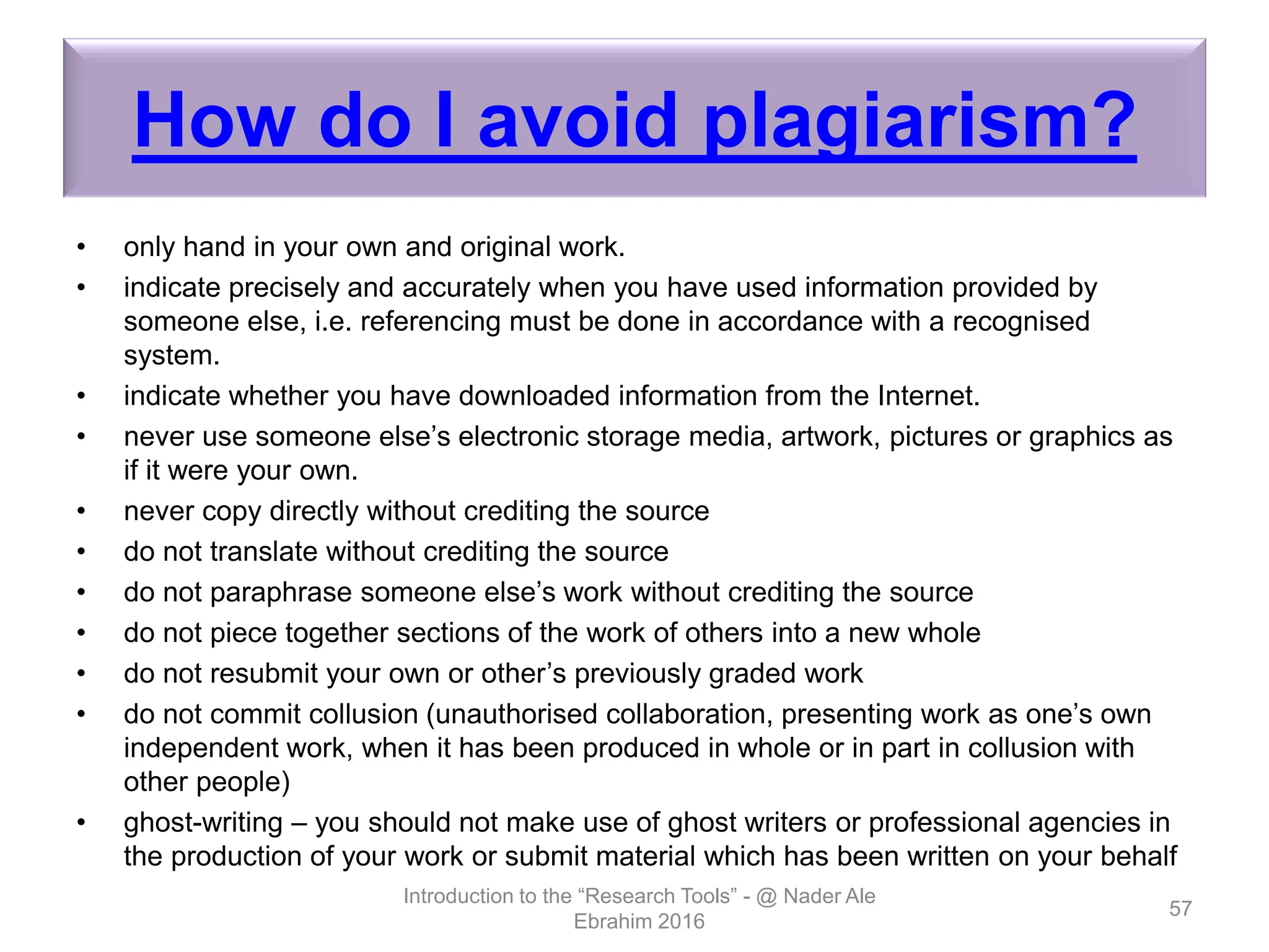 How do I avoid plagiarism?
• only hand in your own and original work.
• indicate precisely and accurately when you have used information provided by
someone else, i.e. referencing must be done in accordance with a recognised
system.
• indicate whether you have downloaded information from the Internet.
• never use someone else’s electronic storage media, artwork, pictures or graphics as
if it were your own.
• never copy directly without crediting the source
• do not translate without crediting the source
• do not paraphrase someone else’s work without crediting the source
• do not piece together sections of the work of others into a new whole
• do not resubmit your own or other’s previously graded work
• do not commit collusion (unauthorised collaboration, presenting work as one’s own
independent work, when it has been produced in whole or in part in collusion with
other people)
• ghost-writing – you should not make use of ghost writers or professional agencies in
the production of your work or submit material which has been written on your behalf
Introduction to the “Research Tools” - @ Nader Ale
Ebrahim 2016
57
 