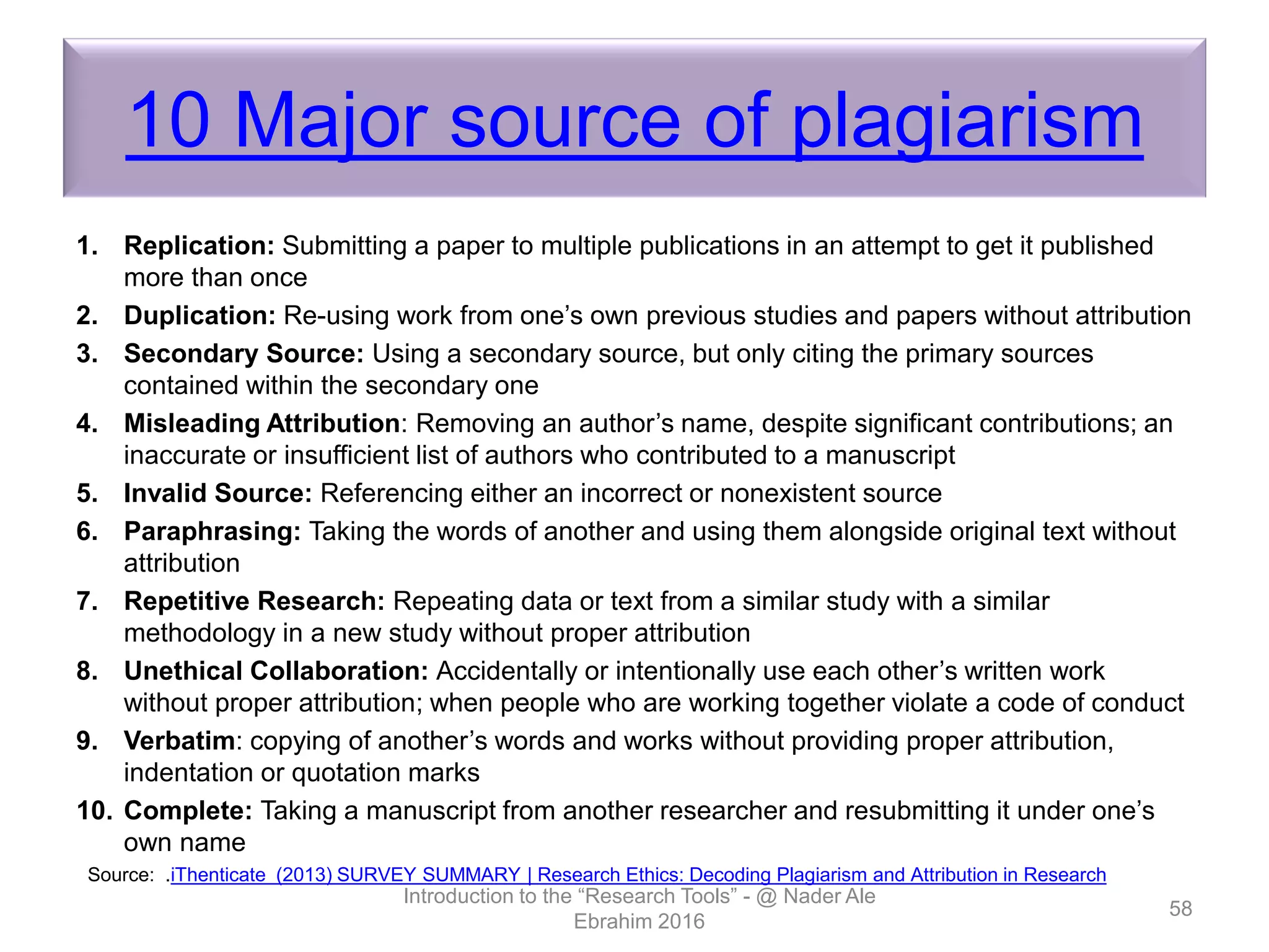 10 Major source of plagiarism
1. Replication: Submitting a paper to multiple publications in an attempt to get it published
more than once
2. Duplication: Re-using work from one’s own previous studies and papers without attribution
3. Secondary Source: Using a secondary source, but only citing the primary sources
contained within the secondary one
4. Misleading Attribution: Removing an author’s name, despite significant contributions; an
inaccurate or insufficient list of authors who contributed to a manuscript
5. Invalid Source: Referencing either an incorrect or nonexistent source
6. Paraphrasing: Taking the words of another and using them alongside original text without
attribution
7. Repetitive Research: Repeating data or text from a similar study with a similar
methodology in a new study without proper attribution
8. Unethical Collaboration: Accidentally or intentionally use each other’s written work
without proper attribution; when people who are working together violate a code of conduct
9. Verbatim: copying of another’s words and works without providing proper attribution,
indentation or quotation marks
10. Complete: Taking a manuscript from another researcher and resubmitting it under one’s
own name
Introduction to the “Research Tools” - @ Nader Ale
Ebrahim 2016
58
Source: .iThenticate (2013) SURVEY SUMMARY | Research Ethics: Decoding Plagiarism and Attribution in Research
 